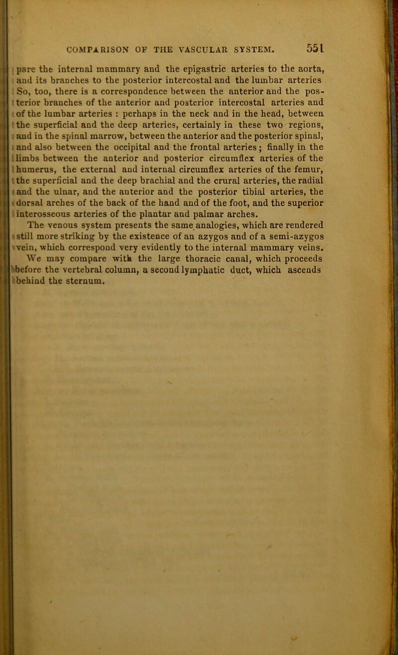 pare the internal mammary and the epigastric arteries to the aorta, and its branches to the posterior intercostal and the lumbar arteries So, too, there is a correspondence between the anterior and the pos- terior branches of the anterior and posterior intercostal arteries and of the lumbar arteries : perhaps in the neck and in the head, between ■ the superficial and the deep arteries, certainly in these two regions, and in the spinal marrow, between the anterior and the posterior spinal, and also between the occipital and the frontal arteries ; finally in the limbs between the anterior and posterior circumflex arteries of the humerus, the external and internal circumflex arteries of the femur, the superficial and the deep brachial and the crural arteries, the radial and the ulnar, and the auterior and the posterior tibial arteries, the dorsal arches of the back of the hand and of the foot, and the superior interosseous arteries of the plantar and palmar arches. The venous System presents the same analogies, which are rendered • still more striking by the existence of an azygos and of a semi-azygos vein, which correspond very evidently to the internal mammary veins. We may compare with the large thoracic canal, which proceeds ' before the vertebral column, a second lymphatic duct, which ascends ! behind the sternum.