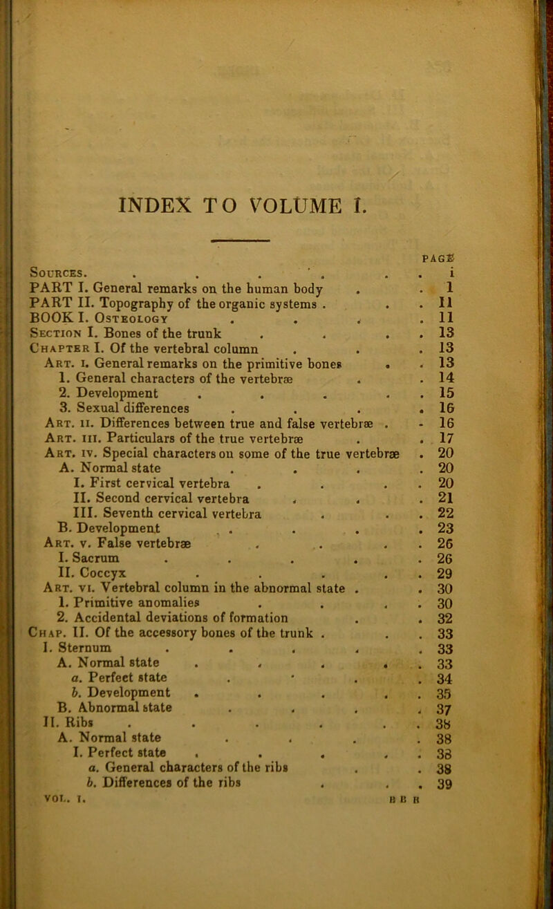 INDEX TO VOLUME I. PAGE SOURCES. i PART I. General remarks on the human body . 1 PART II. Topography of the organic Systems . • 11 BOOK I. Osteology 4 • 11 Section I. Bones of the trank • 13 Charter I. Of the vertebral column • 13 Art. i. General remarks on the primitive hone» « 13 1. General characters of the vertebrse . 14 2. Development • 15 3. Sexual differences • 16 Art. ii. Differences between true and false vertebrse . 16 Art. iii. Particulars of the true vertebrse # • 17 Art. iv. Special characters on some of the true vertebrse • 20 A. Normal state • 20 I. First cervical vertehra • 20 II. Second cervical vertebra . 4 # 21 III. Seventh cervical vertebra • 22 B. Development . . • • 23 Art. v. False vertebrse • 26 I. Sacrum 4 # 26 II. Coccyx • 29 Art. vi. Vertebral column in the abnormal state • • 30 1. Primitive anomalies # 30 2. Accidental deviations of formation . 4 32 Chap. II. Of the accessory bones of the trunk . . 33 I. Sternum . . , 4 33 A. Normal state 33 a. Perfeet state , 34 b. Development B 35 B. Abnormal state • 4 37 II. Ribs .... , 3b A. Normal state , . 38 I. Perfect state . 38 a. General characters of the ribs • 38 b. Differences of the ribs • 39