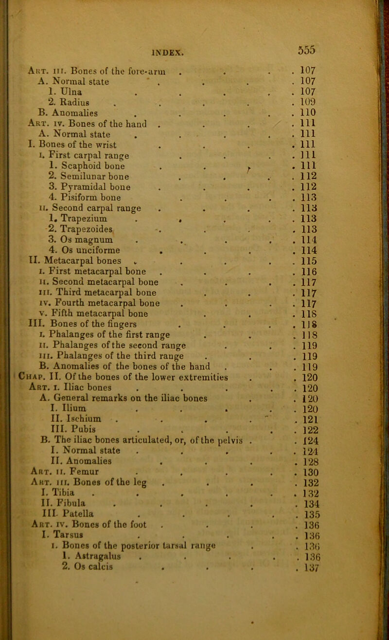 Akt. hi. Bones of the fore-arm . . . 107 A. Normal state . . . .107 1. Ulna . . . . 107 2. Radius ..... 109 B. Anomalies . . . . . 110 Art. iv. Bones of the hand . . . .111 A. Normal state . . . . . 111 I. Bones of the wrist . . . .111 i. First carpal ränge . . . .111 1. Scaphoid bone . . r 111 2. Semilunar bone . . . . 112 3. Pyramidal bone . . . .112 4. Pisiform bone . . . . 113 ii. Second carpal ränge . . . .113 1. Trapezium . . . . 113 2. Trapezoides . . . .113 3. Os magnum . . . . .114 4. Os unciforme . . . .114 II. Metacarpal bones „ . . . . 115 i. First metacarpal bone . . . .116 ii. Second metacarpal bone . . . . 117 in. Third metacarpal bone . . . 117 iv. Fourth metacarpal bone . . . . 117 v. Fifth metacarpal bone . . .118 III. Bones of the fingers . . . .118 i. Phalanges of the first ränge . . .118 ii. Phalanges ofthe second ränge . . .119 iii. Phalanges of the third ränge . . . 119 B. Anomalies of the bones of the hand . . .119 Chap. II. Ofthe bones of the lower extremities . . 120 Art. i. Iliac bones . . . . 120 A. General remarks on the iliac bones . .120 I. Ilium . . . . 120 II. Ischium . . . . ' 121 III. Pubis . . . . 122 B. The iliac bones articulated, or, ofthe pelvis . . 124 I. Normal state . . . . . 124 II. Anomalies . . . .128 Art. ii. Femur . . . . . 130 Akt. iii. Bones ofthe leg . . . 132 I. Tibia . . . . ..132 II. Fibula ..... 134 III. Patella . . . . . 135 Art. iv. Bones of the foot .... 136 I. Tarsus . . . . 136 i. Bones of the posterior larsal ränge . . 136 1. Astragalus . . . . . 136 2. Os calcis .... 137