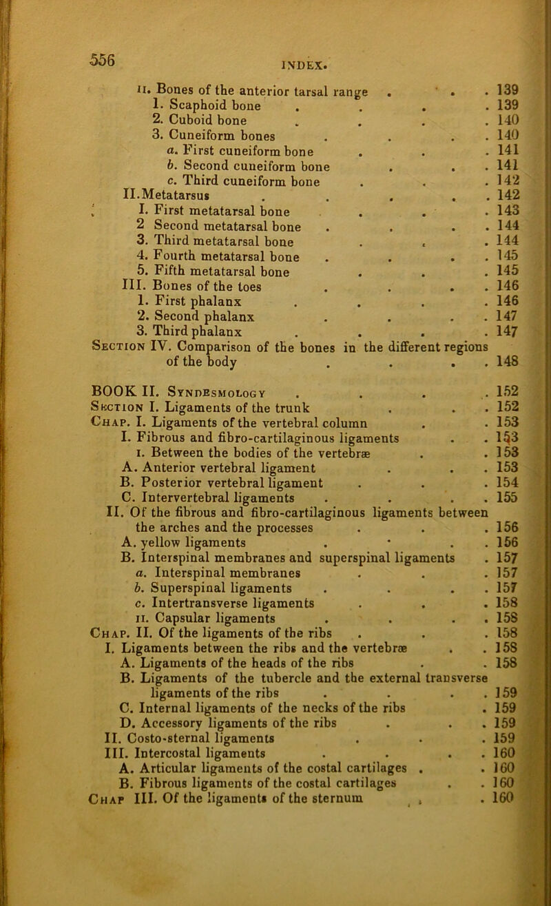 INDEX. ii. Bones of the anterior tarsal lange . .139 1. Scaphoid bone . 139 2. Cuboid bone . 140 3. Cuneiform bones . 140 a. F'irst cuneiform bone . 141 b. Second cuneiform bone • . 141 c. Third cuneiform bone . 142 II. Metatarsus • . 142 I. First metatarsal bone .143 2 Second metatarsal bone . 144 3. Third metatarsal bone . 144 4. Fourth metatarsal bone . 145 5. Fifth metatarsal bone . 145 III. Bones of the toes . 146 1. First phalanx . 146 2. Second phalanx . 147 3. Third phalanx . 147 Section IV. Comparison of the bones in the different regions of the body . . . 148 BOOK II. Syndesmology Section I. Ligaments of the trunk Chap. I. Ligaments of the vertebral column I. Fibrous and fibro-cartilaginous ligaments i. Between the bodies of the vertebrae A. Anterior vertebral ligament B. Posterior vertebral ligament C. Intervertebral ligaments . . . II. Of the fibrous and fibro-cartilaginous ligaments between the arches and the processes A. yellow ligaments . * . B. Interspinal membranes and superspinal ligaments a. Interspinal membranes b. Superspinal ligaments . . . c. Intertransverse ligaments n. Capsular ligaments . . . Chap. II. Of the ligaments of the ribs I. Ligaments between the ribs and the vertebroe A. Ligaments of the heads of the ribs B. Ligaments of the tubercle and the external transverse ligaments of the ribs . . . . C. Internal ligaments of the necks of the ribs D. Accessory ligaments of the ribs II. Costo-sternal ligaments III. Intercostal ligaments . . . A. Articular ligaments of the costal cartilages . B. Fibrous ligaments of the costal cartilages Chap III. Of the ligament« of the sternum , 152 152 153 153 153 153 154 155 156 156 157 157 157 158 158 158 15S 158 159 159 159 159 160 160 160 160