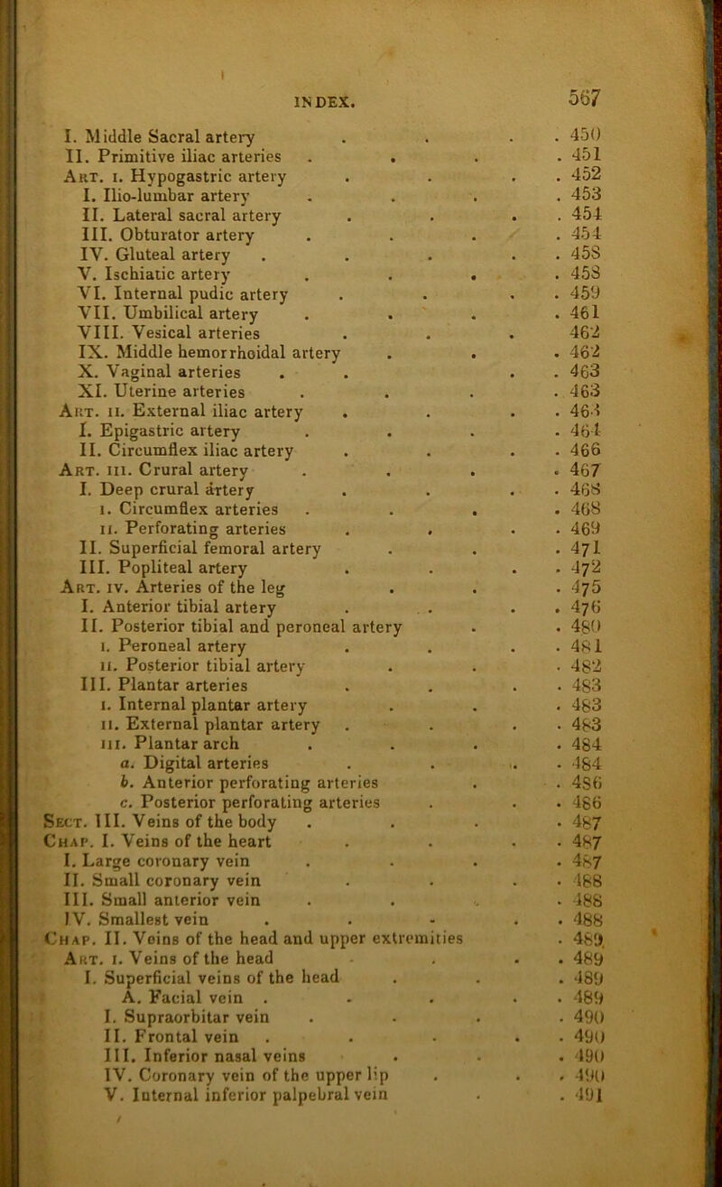 I INDEX. 5 Ö7 I. Middle Sacral artery . 450 II. Primitive iliac arteries . . . 451 Aut. i. Hypogastric artery . 452 I. Ilio-lumbar artery . 453 II. Lateral sacral artery . 454 III. Obturator artery . 454 IV. Gluteal artery . 45S V. Ischiatic artery • . 453 VI. Internal pudic artery . 459 VII. Umbilical artery . 461 VIII. Vesical arteries 462 IX. Middle hemorrhoidal artery . 462 X. Vaginal arteries . 463 XI. Uterine arteries . 463 Aut. ii. External iliac artery . 463 I. Epigastric artery . 464 II. Circumflex iliac artery . 466 Art. iii. Crural artery . 467 I. Deep crural artery . 463 i. Circumflex arteries . 468 ii. Perforating arteries . 469 II. Superficial feinoral artery . 471 III. Popliteal artery . 472 Art. iv. Arteries of the leg . 475 I. Anterior tibial artery . 476 II. Posterior tibial and peroneal artery • 480 i. Peroneal artery . 481 ii. Posterior tibial artery • 482 III. Plantar arteries • 483 i. Internal plantar artery . 483 ii. External plantar artery • 483 in. Plantar arch • 484 a. Digital arteries . 484 b. Anterior perforating arteries . 4S6 c. Posterior perforating arteries . 486 Sect. III. Veins of the body • 487 Chap. I. Veins of the heart • 487 I. Large coronary vein • 487 II. Small coronary vein • 488 III. Small anterior vein . 488 IV. Smallest vein • 488 Chap. II. Veins of the head and upper extremities • 489. Art. i. Veins of the head . 489 I. Superficial veins of the head . 489 A. Facial vein . . 489 I. Supraorbitar vein • 490 II. Frontal vein • 490 III. Inferior nasal veins . 490 IV. Coronary vein of the upper lip . 490 V. Internal inferior palpebral vein . 491 /