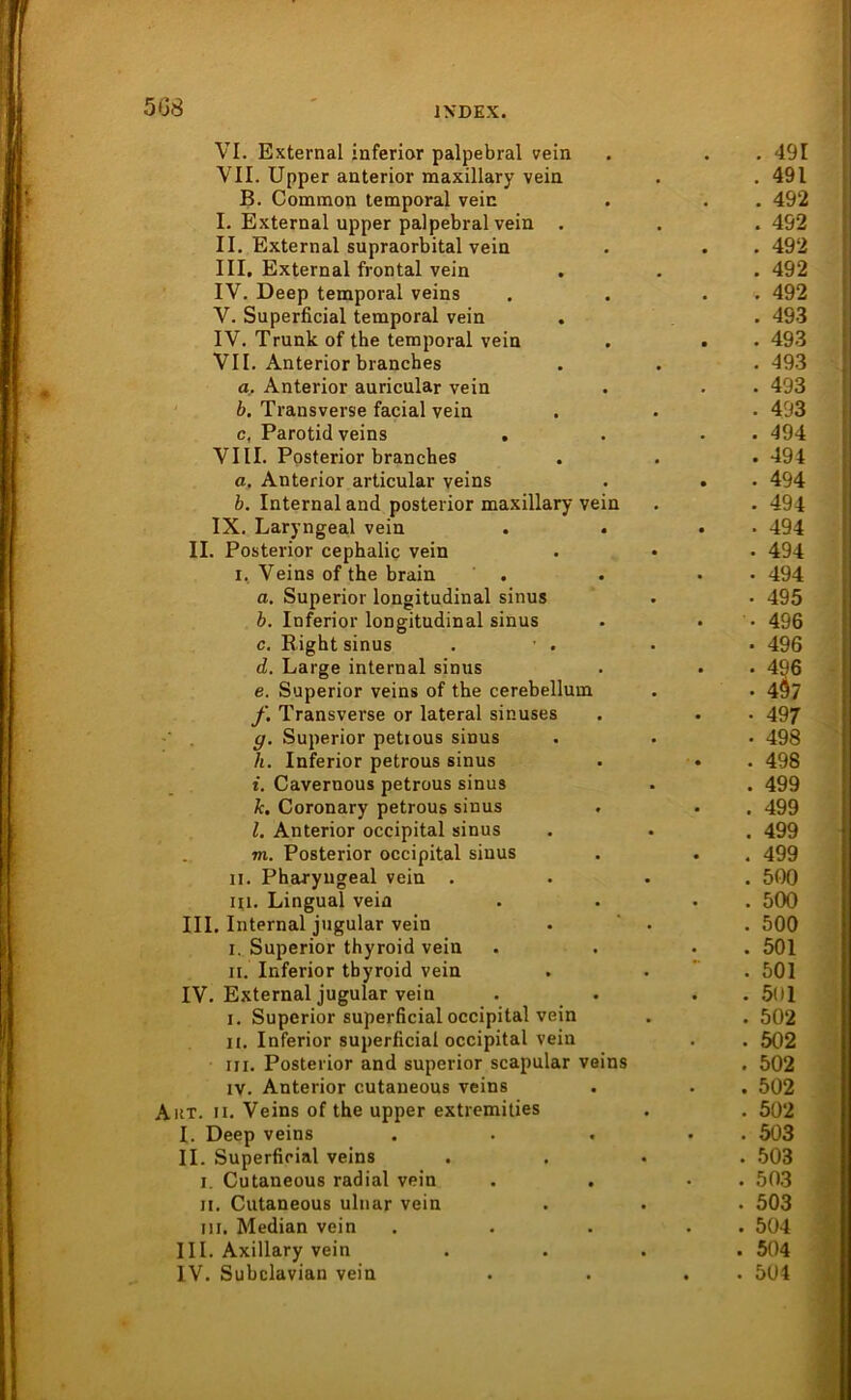 5G8 VI. External inferior palpebral vein . . . 491 VII. Upper anterior maxillary vein . . 491 B. Common temporal vein . . . 492 I. External upper palpebral vein . . .492 II. External supraorbital vein . . . 492 III. External frontal vein . . . 492 IV. Deep temporal veins . . . 492 V. Superficial temporal vein . . 493 IV. Trunk of the temporal vein . . . 493 VII. Anterior branches . . . 493 a. Anterior auricular vein . . • 493 b. Trausverse facial vein . . • 493 c. Parotid veins . . . 494 VIII. Posterior branches . . . 494 a. Anterior articular veins . . . 494 b. Internal and posterior maxillary vein . . 494 IX. Laryngeal vein . . . 494 II. Posterior cephalic vein . • . 494 i, Veins of the brain . . • 494 a. Superior longitudinal sinus . • 495 b. Inferior longitudinal sinus . . 496 c. Bight sinus . • . • • 496 d. Large internal sinus . . . 496 e. Superior veins of the cerebellum . . 4Ö7 f. Transverse or lateral sinuses . . . 497 y. Superior petious sinus . . . 498 h. Inferior petrous sinus . • . 498 i. Cavernous petrous sinus . . 499 k. Coronary petrous sinus . . . 499 l. Anterior occipital sinus . . . 499 m. Posterior occipital sinus . . . 499 n. Pharyngeal vein .... 500 Ui. Lingual vein . . . . 500 III. Internal jugular vein . . 500 i. Superior thyroid vein . . . 501 ii. Inferior tbyroid vein . . . 501 IV. External jugular vein . . . . 501 i. Superior superficial occipital vein . . 502 ii. Inferior superficial occipital vein . . 502 iii. Posterior and superior scapular veins . 502 iv. Anterior cutaneous veins . . . 502 Akt. ii. Veins of the upper extremities . . 502 I. Deep veins . . . • 503 II. Superficial veins .... 503 i. Cutaneous radial vein . . • . 503 ii. Cutaneous ulnar vein . . . 503 in. Median vein . . . . 504 III. Axillary vein .... 504 IV. Subclavian vein . . . . 504
