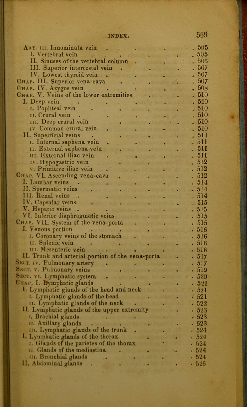 Art. ui. Innominata vein I. Vertebral vein ... II. Sinuses of the vertebral column . III. Superior intercostal vein t IV. Lowest thyroid vein . Chap. III. Superior vena-cava Chap. IV. Azygos vein Chap. V. Veins of the lower extremities I. Deep vein I. Popliteal vein ix. Crural vein in. Deep crural vein iv Common crural vein II. Superficial veins . . . i. Internal saphena vein li. External saphena vein in. External iliac vein iv. Hypogastric vein v. Primitive iliac vein Chap. VI. Ascending vena-cava I. Lumbar veins II. Spermatic veins III. Renal veins IV. Capsular veins , V. Hepatic veins . VI. Inferior diaphragmatic veins Chap. VII. System of the vena-porta I. Venous portion i. Coronary veins of the stomach u. Splenic vein ui. Mesenteric vein II. Trunk and arterial portion of the vena-porta Skct. iv. Pulmonary artery . Skct. v. Pulmonafy veins . Sect. vi. Lymphatic System Chap. I. Dympbatic glands I. Lymphatic glands of the head and neck i. Lymphatic glands of the head ii. Lymphatic glands of the neck II. Lymphatic glands of the upper extremity i. Brachial glands ii. Axillary glands Hl. Lymphatic glands of the trunk I. Lymphatic glands of the thorax i. Glands of the parietes of the thorax ii. Glands of the mediastina iii. Bronchial glands II. Abdominal glands . 505 . 505 . 506 . 507 . 507 . 507 . 508 . 510 . 510 . 510 . 510 . 510 . 510 . 511 . 511 . 511 . 511 . 512 . 512 . 512 . 514 . 514 > 514 . 515 . 515 . 515 . 515 . 516 . 516 . 516 . 516 . 517 . 517 . 519 . 520 • 521 • 521 . 521 . 522 • 523 • 523 . 52.3 . 524 • 524 • 524 • 524 • 524 • 526