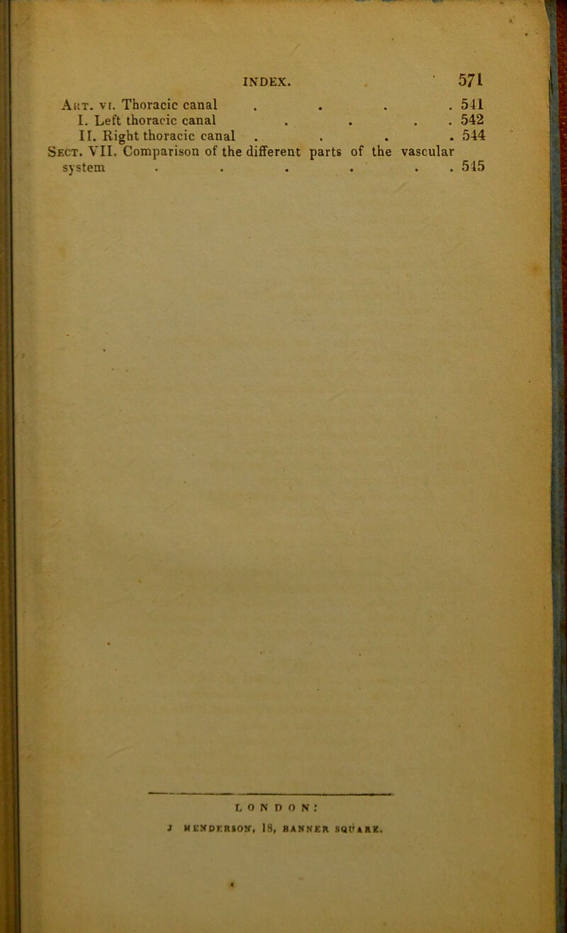 Aut. vr. Thoracic canal .... 541 I. Le ft thoracic canal . . . . 542 II. Right thoracic canal .... 544 Sect. VII. Comparison of the different parts of the vascular System . . . . . . 545 LONDON: i HKXDERSON, 18, BANNER SQUARE.