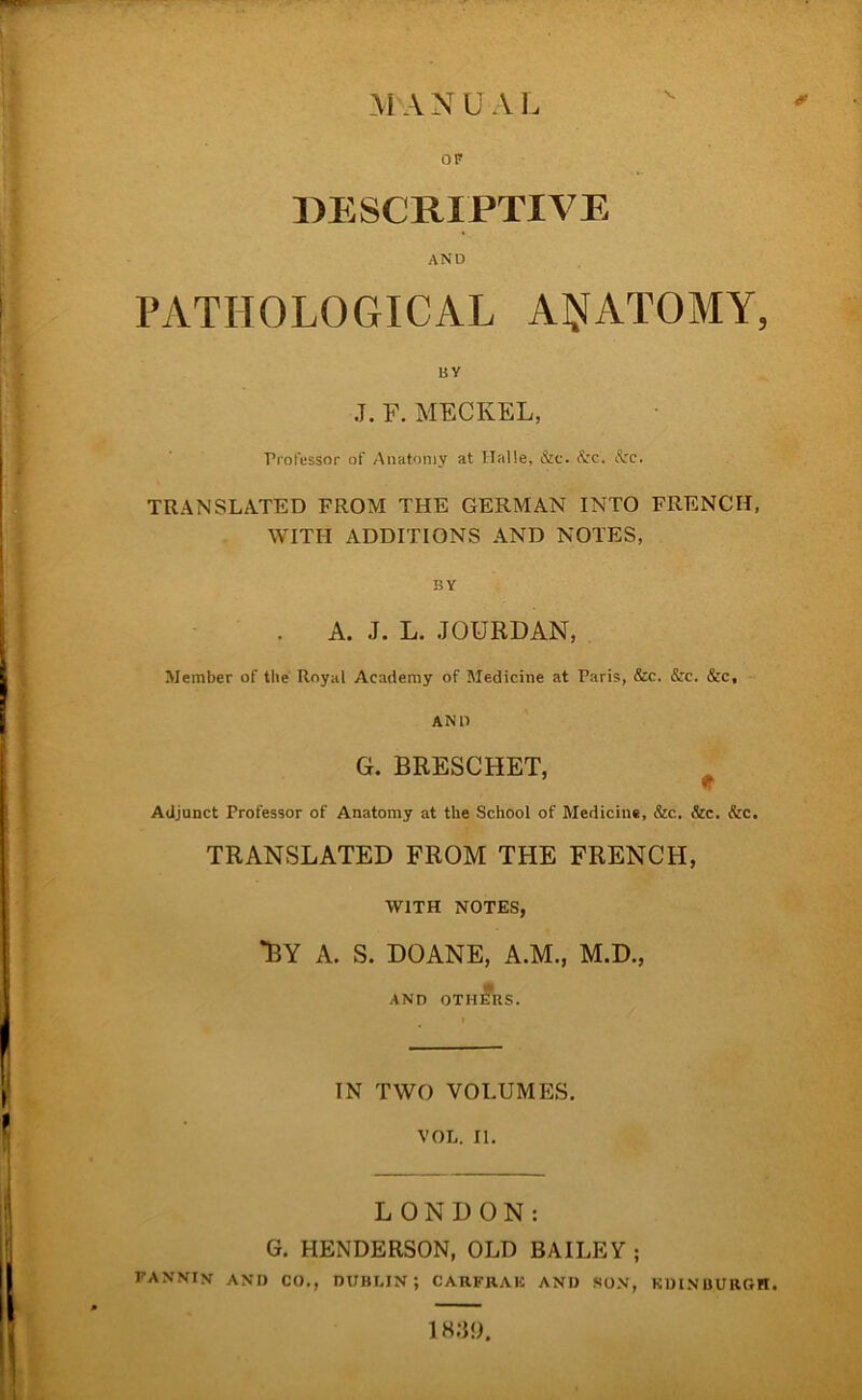 DESCRIPTIVE AND PATHOLOGICAL AIJJATOMY, BY J. F. MECKEL, Professor of Anatoniy at Halle, &c. Szc. Ac. TRANSLATED FROM THE GERMAN INTO FRENCH, WITH ADDITIONS AND NOTES, BY . A. J. L. JOÜRDAN, Member of tlie Royal Academy of Medicine at Paris, 5cc. &c. &c, AND G. BRESCHET, w Adjunct Professor of Anatomy at the School of Medicine, &c. &c. &c. TRANSLATED FROM THE FRENCH, WlTH NOTES, *BY A. S. DOANE, A.M., M.D., AND OThÄiS. IN TWO VOLUMES. VOL. II, LONDON: G, HENDERSON, OLD BAILEY ; FANNIN an» CO., DUBLIN; CARFRAK AN» SÜN, KDINBURGH. 1 HIV.).