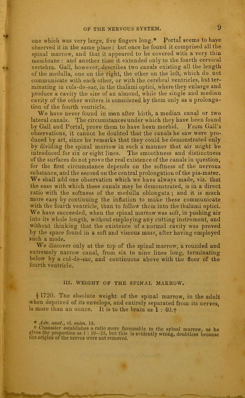 one which was very large, five fingers long.* Portal seems to have übserved it in the same place: but once he found it comprised all the spinal marrow, and that it appeared to be covered witb a very thin luenibrane ; and another time it extended only to the fourth cervical vertebra. Gail, however,-describes two canals existing all the length of the medulla, one on the right, the other on the left, which do not communicate with each other, or wiih the cerebral ventricles, but ter- minating in culs-de-sac, in the thalami optici, wherethey enlarge and produce a cavity the size of an almond, while the single and median cavity of the other writers is considered by them only as a Prolonga- tion of the fourth ventricle. We have never found in man after birth, a median canal or two lateral canals. The circumstancesunder which they have been found by Gail and Portal, prove them to have been morbid. Prom Gall’s observations, it canuot be doub.ted that the canals he saw were pro- duced by ait, since he remarks that they could be demonstrated only by dividing the spinal marrow in such a manner that air might be introduced for six or eight lines. The smoothness and distinctness of the surfaces do not prove the real existenceof the canals in question, for the first circumstance depends on the softness of the nervous substance, and the second on the central Prolongation of the pia-mater. We shall add one observation which we have always made, viz. that the ease with which these canals may be demonstrated, is in a direct ratio with the softness of the medulla oblongata ; and it is much more easy by continuing the inflation to make these communicate with the fourth ventricle, than to follow them into the thalami optici. We have succeeded, when the spinal martow was soft, in pushing air into its whole length, without employing any cutting Instrument, and without ihinking that the existence of a normal cavity was proved by the space found in a soft and viscous mass, after having employed such a mode. We discover only at the top of the spinal marrow, a rouhded and extremely narrow caual, from six to nine lines long, terminating below by a cul-de-sac, and continuous above with the floor of the fourth ventricle. Iir. WEICHT OF THE SPINAL MARROW. ^ 1720. The absolute weight of the spinal marrow, in the adult when deprived of its envelops, and entirely separated from its nerves, is more than au ounce. It is to the brain as 1 : dÜ.f * ylrlv. anal., vi. nuim. 14. + ChausRier eRlublislics u nitlo more favournble to the spinal marrow, ns he vives the pronortioii as I ; 10—2.5, but tliis is evideutly wroug, doubtkss bccause the ongiiis of the nerves were not removed.