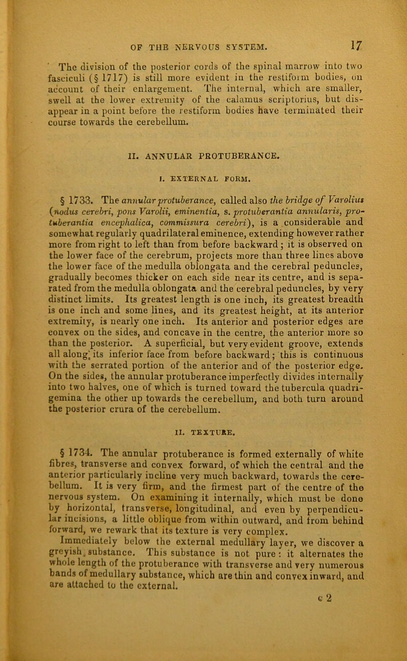 The division of the posterior cords of the spinal marrow into two fasciculi (§ 1717) is still more evident in the reslildiui bodies, ou ac'count of their enlargement. The internal, which are smaller, swell at the lower extremity of ihe ealamus scriptorius, but dis- appear in a point before the restifonn bodies have teiniinated their cüurse towards the cerebellum. n. ANNULAR PROTUBERANCE. 1. EXTERNAL FORM. § 1733. The annularprotuberan.ee, called also the bridge of Varoliut (nodus cerebri, pons Varolii, eminentia, s. protuberantia annularis, pro- tuberantia encephalica, commismra cerebri'), is a considerable and somewhat regularly quadrilateraleminence, extending however rather more from right to left than from before backward; it is observed on the lower face of the cerebrum, projects more than three lines abovo the lower face of the medulla oblongata and the cerebral peduncles, gradually becomes thicker on each side near its centre, and is sepa- rated from the medulla oblongata and the cerebral peduncles, by very distinct limits. Its greatest length is one inch, its greatest breadth is one inch and some lines, and its greatest height, at its anterior extremiiy, is nearly one inch. Its anterior and posterior edges are convex on the sides, and concave in the centre, the anterior more so than the posterior. A superficial, but very evident groove, extends all along^its inferior face from before backward; this is continuous with the serrated portion of the anterior and of the posterior edge. On the sides, the annular protuberance imperfectly divides internally into two halves, one of which is turned toward the tubercula quadri- gemina the other up towards the cerebellum, and both turn around the posterior crura of the cerebellum. II. TEXTUÄE. § 1734. The annular protuberance is formed externally of white fibres, transverse and convex forward, of which the central and the anterior particularly incline very much backward, towards the cere- bellum. It is very firm, and the firmest part of the centre of the nervous System. On examining it internally, which must be dono by horizontal, transverse, longitudinal, and even by perpendicu- lar incisions, a little oblique from within outward, and from behind forward, we rewark that its texture is very complex. Immcdiately below the external medullary layer, we discover a greyish^substance. This substance is not pure; it alternates the whole length of the protuberance with transverse and very numerous bands of medullary substance, which arethin and convex inward, and are attached to the external. c 2