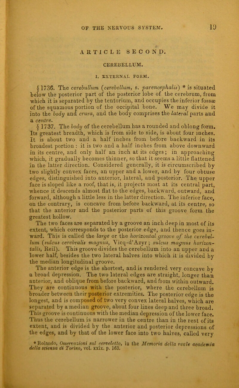 ARTICLE SECOND. CEREBELLÜM. I. EXTERNAL FORM, § 1736. The cerebullum (^cerebellum, s. parencephalis') * is situated below the posterior part of the posterior lobe of the cerebrutn, from ■which it is separated by the tentorium, and occupies the inferior fossse of the squamous portion of the occipital hone. We may divide it into the body and crura, and the body comprises the lateral parts and a centre. § ] 737. The body of the cerebellumhas a rounded and oblong form. Its greatest breadth, which is from side to side, is about four inches. It is about two and a half inches from before backward in its broadest portion : it is two and a half inches from above downward in its centre, and only half an inch at its edges; in approaching which, it gradually becomes thinner, so that it seems a litlle flattened in the latter direction. Considered generally, it is circumscribed by two slightly convex faces, an upper and a lower, and by four obtuse edges, distinguished into anterior, lateral, and posterior. The upper face is sloped like a roof, that is, it projects most at its central part, whence it descends almost flat to the edges, backward, outward, and forward, although a little less in the latter direction. The inferior face, on the contrary, is concave from before backward, at its centre, so that the anterior and the posterior parts of this groove form the greatest hollow. The two faces are separated by a groove an inch deep in most of its extent, which corresponds to the posterior edge, and thence goes in- ward. This is called the large or the horizontal groove of the cerebel- lum (sulcus cerebralit magmts, Vicq-d’Azyr; sulcus magnus horizori- talis, Reil). This groove divides the cerebellum into an upper and a lower half, besides the two lateral halves into which it is divided by the median longitudinal groove. The anterior edgeis the shortest, and is rendered very concave bv a broad depression. The two lateral edges are straight, langer than anterior, and oblique from before backward, and from within outward. They are continuous with the posterior, where the cerebellum is broadcr between their posterior extremities. The posterior cdge is the longest, and is composed of two very convex lateral halves, which are separated by a median groove, about four lines deep and three broad. This groove is continuous with the median depression of the lower face. Thus the cerebellum is narrower in the centre than in the rest of its extent, and is divided by the anterior and posterior depressions of the edges, and by that of the lower face into two halves, called very ♦Rolando, nurrvozioni ml rcrvelrllo, iu the Memoria dclla reale academia della teienza di Torino, vol. xxix. p. 163.