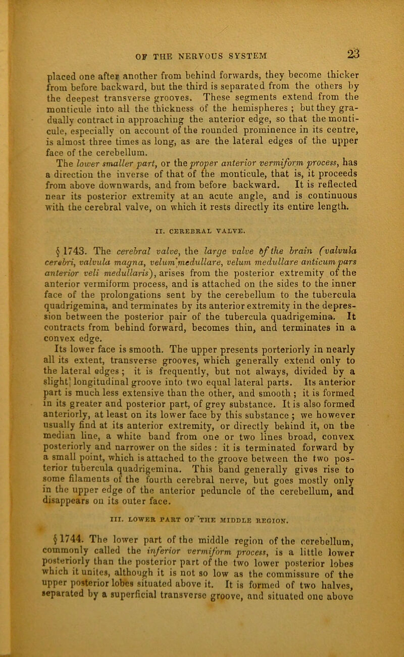 placed one after another from behind forwards, they become thicker from before backward, but the third is separated from the others by the deepest transversa grooves. These segments extend from the monticule into all the thickness of the hemispheres ; but they gra- daally contract in approachiug the anterior edge, so that the monti- cule, especially on account of the rounded prominence in its centre, is almost three times as long, as are the lateral edges of the upper face of the cerebellum. The lower smaller pari, or the proper anterior vermiform process, has a directiou the inverse of that of the monticule, that is, it proceeds from above downwards, and from before backward. It is reflected near its posterior extremity at an acute angle, and is continuous with the cerebral valve, on which it rests directly its entire length. II. CEREBRAL VALVE. § 1743. The cerebral valve, the large valve bf the hrain (valvula cerebri, valvula magna, velum'medulläre, velum medulläre anticumpars anterior veli medullaris'), arises from the posterior extremity of the anterior vermifonn process, and is attached on the sides to the inner face of the prolongations sent by the cerebellum to the tubercula quadrigemina, and terminates by its anterior extremity in the depres- sion between the posterior pair of the tubercula quadrigemina. It contracts from behind forward, becomes thin, and terminates in a convex edge. Its lower face is smooth. The upper presents porteriorly in nearly all its extent, transverse grooves, which generally extend only to the lateral edges; it is frequently, but not always, divided by a slightj longitudinal groove into two equal lateral parts. Its anterior part is much less extensive than the other, and smooth ; it is formed in its greater and posterior part, of grey substance. It is also formed anteriorly, at least on its lower face by this substance ; we however usually find at its anterior extremity, or directly behind it, on the median line, a white band from one or two lines broad, convex posteriorly and narrower on the sides : it is terminated forward by a small point, which is attached to the groove between the two pos- terior tubercula quadrigemina. This band generally givas rise to some filaments of the fourth cerebral nerve, but goes mostly only in the upper edge of the anterior peduncle of the cerebellum, and disappears on its outer face. III. LOWER PART OP TUE MIDDLE REGION. §1744. The lower part of the middle region of the cerebellum, commonly called the inferior vermiform process, is a little lower posteriorly than the posterior part of the two lower posterior lobes which it unites, although it is not so low as the commissure of the upper posterior lobes situated above it. It is formed of two halves, separated by a superficial transverse groove, and situated one above