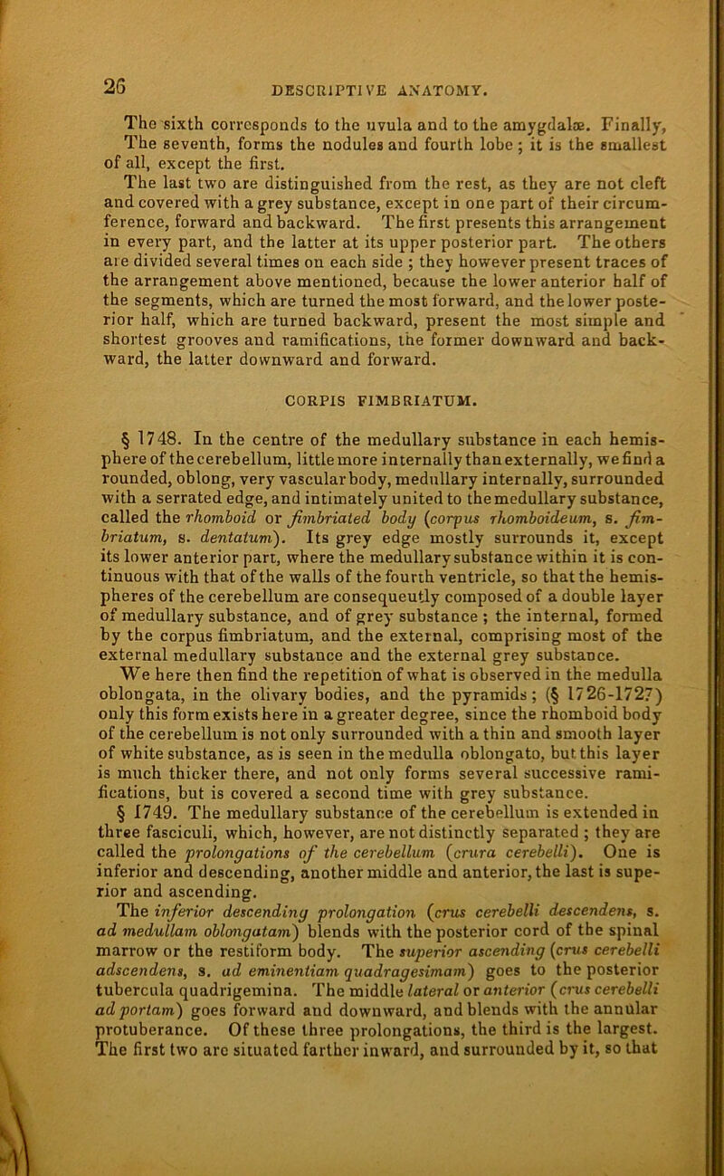 The sixth corrcsponcis to the uvula and to Ihe amygdalae. Finally, The Beventh, forms the nodulea and fourth lobe; it is the BmalleBt of all, except the first, The last two are distinguished from the rest, as they are not cleft and covered with a grey substance, except in one part of their circum- ference, forward and backward. The first presents this arrangement in every part, and the latter at its upper posterior part. The others are divided several times on each side ; they however present traces of the arrangement above mentioned, because the lower anterior half of the Segments, which are turned the most forward, and the lower poste- rior half, which are turned backward, present the most simple and shortest grooves and ramifications, the former downward and back- ward, the latter downward and forward. CORPIS FIMBRIATUM. § 1748. In the centre of the medullary substance in each hemis- phere of thecerebellum, littlemore internally thanexternally, wefinda rounded, oblong, very vascular body, medullary internally, surrounded with a serrated edge, and intimately united to the medullary substance, called the rhoinboid or fimbriated body {corpus rhomboideum, s. ßm- briatum, s. dentatum). Its grey edge mostly surrounds it, except its lower anterior part, where the medullary substance within it is con- tinuous with that of the walls of the fourth ventricle, so that the hemis- pheres of the cerebellum are consequeutly composedof a double layer of medullary substance, and of grey substance ; the internal, formed by the corpus fimbriatum, and the external, comprising most of the external medullary substance and the external grey substance. We here then find the repetition of what is observed in the medulla oblongata, in the olivary bodies, and the pyramids; (§ 1726-1727) only this form exists here in a greater degree, since the rhomboid body of the cerebellum is not only surrounded with a thin and smooth layer of white substance, as is seen in the medulla oblongato, butthis layer is much thicker there, and not only forms several successive rami- fications, but is covered a second time with grey substance. § 1749. The medullary substance of the cerebellum is extended in three fasciculi, which, however, are not distinctly separated ; they are called the prolongations of the cerebellum {crura cerebelli). One is inferior and descending, another middle and anterior, the last is supe- rior and ascending. The inferior descending Prolongation (crus cerebelli descendens, s. ad medullam oblongatam) blends with the posterior cord of the spinal marrow or the restiform body. The superior ascending {crus cerebelli adscendens, S. ad eminentiam quadragesimam') goes to the posterior tubercula quadrigemina. The middle lateral or anterior (cnis cerebelli adporlam) goes forward and downward, and blends with the annular protuberance. Of these three prolongations, the third is the largest. The first two are situated farther inward, and surrounded by it, so that