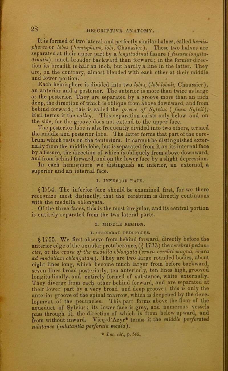 It is formed of two lateral and perfectly similar halves, called hemit- pheres or lohes {hemispherce, hbi, Chaussier). These two halves are separated at their upper partby a longitudinal üssure {fissuralongitu- dinalis), much broader backward than forward; in the former direc- tion its breadth is half an inch, but hardly a line in the latter. They are, on the contrary, almost blended with each otber at their middle and lower portion. i Each hemisphere is divided into two lobe.s, (^lobilobuli, Chaussier), an anterior and a posterior. The anterior is more than twice as large as the posterior. They are separated by a groove more than an inch deep, the direction of which is oblique from above downward, and from bebind forward; this is called the groove of Sylvias (^fossa Sylvii), Heil terms it the valley. This Separation exists ouly below and on the side, for the groove does not extend to the upper face. The posterior lobe is also frequently divided into two others, termed the middle and posterior lobe. The latter forms that part of the cere- brum which rests on the tentorium. It cannot be distinguished exter- nally from the middle lobe, but is separated from it on its internal face by a fissure, the direction of which is obliquely from above downward, and from behind forward, and on the lower face by a slight depression. In each hemisphere we distinguish an inferior, an external, a Superior and an internal face. I. INFEKIOK FACE. § 1754. The inferior face should be examined first, for we fbere recognize most distinctly, that the cerebrum is directly continuous with the medulla oblongata. Of the three faces, this is the most irregulär, and its central portion is entirely separated from the two lateral parts. I. MIDULE REGION. I. CEREBRAl PEDUNCLES. § 1755. We first observe from behind forward, directly before the anterior edge of the annularprotuberance, (§ 1733) the cerebral peduii- cles, or the cr.ura of the medulla oblongata (^crura cerebri magna, crura ad medullam oblongaiam'). They are two large rounded bodies, about eight lines long, which become much larger from before backward, seven lines broad posteriorly, ten anteriorly, ten lines high, grooved longitudinally, and entirely formed of substance, white externally. They diverge from each other behind forward, and are separated at their lower part by a very broad and deep groove; this is only the anterior groove of the spinal marrow, which is deepened by the deve- lopment of the peduncles. This part forms above the floor of the aqueduct of Sylvius; its lower face is grey, and numerous vcssels pass through it, the direction of which is from below upward, and from without inward. Vicq-d’Azyr* terms it the middle perforated tubdance {substantia perforata media). * Loc. dt., p. 545.