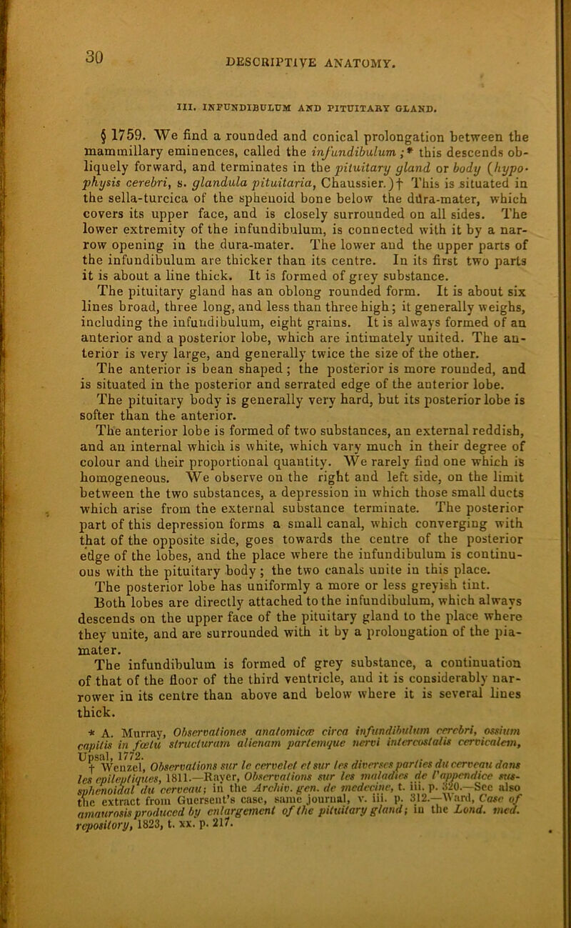 DESCRIPTIVE ANATOMY. III. INPUNDIBÜI.UM AKD PITUITARY GLAND. § 1759. We find a xounded and conical Prolongation between the maminillary eminences, called the infundibulum ;* this descends ob- liquely forward, and terminates in the pituitary gland or body (^hypo- physis cerebri, s. glandula pituitaria, Chaussier. )f This is situated in the sella-turcica of the spheuoid bone below the ddra-mater, which covers its upper face, and is closely surrounded on all sides. The lower extreraity of the infundibulum, is connected with it by a nar- row opening in the dura-mater. The lower and the upper parts of the infundibulum are thicker than its centre. In its first two parts it is about a line thick. It is formed of grey substance. The pituitary gland has an oblong rounded form. It is about six lines broad, three long, and less than threehigh; it generally weighs, including the infundibulum, eight grains. It is always formed of an anterior and a posterior lobe, which are intimately United. The an- terior is very large, and generally twice the size of the other. The anterior is bean shaped; the posterior is more rounded, and is situated in the posterior and serrated edge of the anterior lobe. The pituitary body is generally very hard, but its posterior lobe is softer than the anterior. The anterior lobe is formed of two substances, an external reddish, and au internal which is white, which vary much in their degree of colour and their proportional quantity. We rarel}' find one which is homogeneous. We observe on the right and left side, on the limit between the two substances, a depression in which those small ducts which arise from the external substance terminate. The posterior part of this depression forms a small canal, which converging with that of the opposite side, goes towards the centre of the posterior edge of the lobes, and the place where the infundibulum is continu- ous with the pituitary body ; the two canals unite in ihis place. The posterior lobe has uniformly a more or less greyish tint. Both lobes are directly attached tothe infundibulum, which always descends on the upper face of the pituitary gland to the place where they unite, and are surrounded with it by a Prolongation of the pia- mater. The infundibulum is formed of grey substance, a continuation of that of the floor of the third ventricle, aud it is considerably nar- rower in its centre than above and below where it is several lines thick. * A. Murray, Ohsermtwnes anatomicee circa infundihnhim crrcbri, ossium capiiis in fcelu slructurum alienam parlemque nervi inicratstalis cervicalem, Üpsal, 1772. , , , . t Wenzel, Observaiions sur Ic cervelet et sur /cs diversen parties du cerveau dam les epileptiques, 1811.—Raver, Observaiions sur les muladtes de rappendicc sus- sphcnoidal du cerveau-, iii the Archiv, gen. de mcdecine, t. iii. p. 320.—See also tue extract froiii Guerseiit’s case, same jouriial, v. iii. p. 312.—W anl, Casc of amatirosis prodticed by cnlargcment of the pituitary glandiu the Lond. mcd. repository, 1823, t. xx. p. 217.