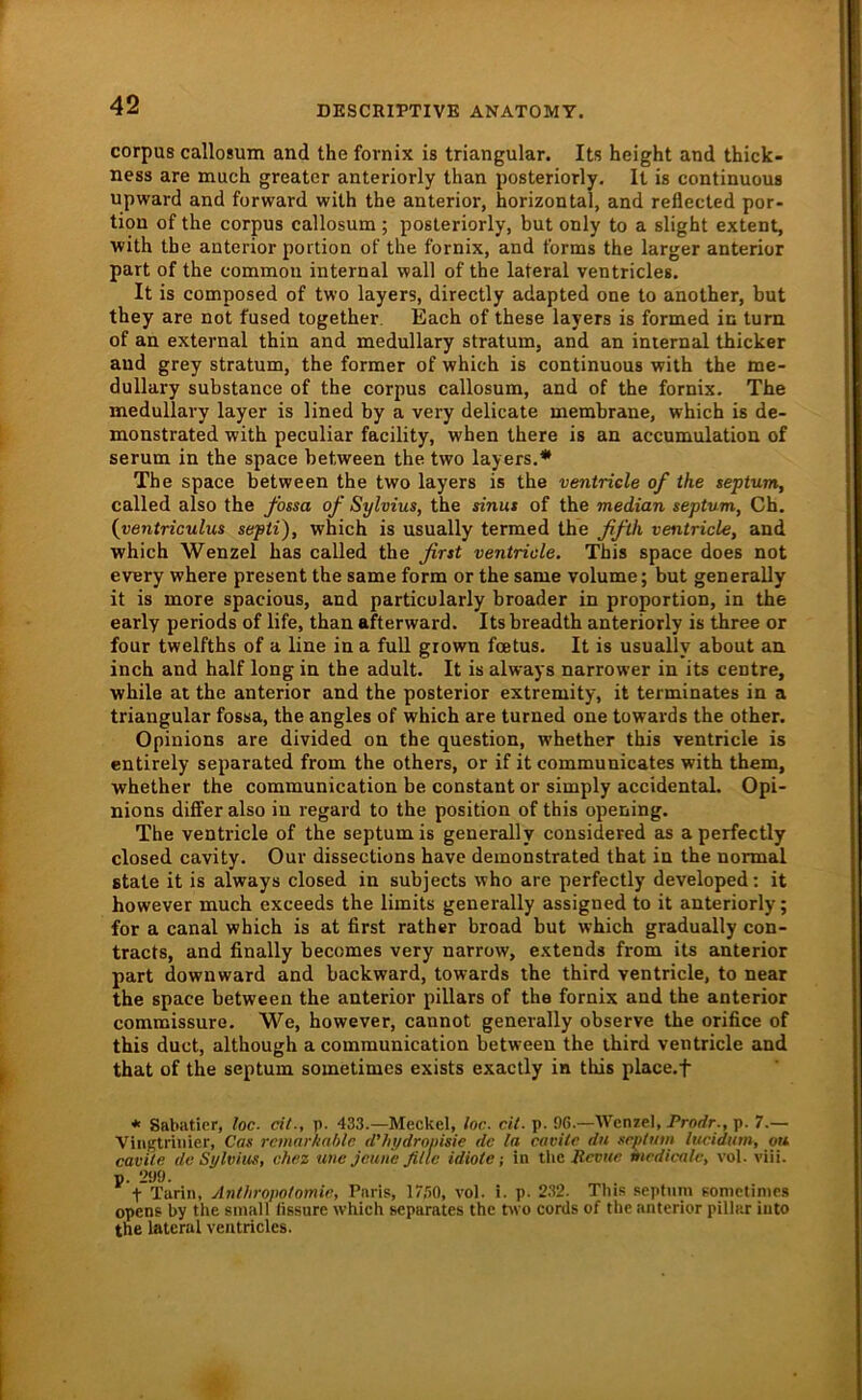 Corpus callosum and the fornix is triangulär. Its height and thick- ness are much greater anteriorly than posteriorly. It is continuous upward and forward with the anterior, horizontal, and reflected por- tion of the corpus callosum; posteriorly, but only to a slight extent, with the anterior portion of the fornix, and forms the larger anterior part of the common internal wall of the lateral ventricles. It is composed of two layers, directly adapted one to another, but they are not fused together. Each of these layers is formed in turn of an external thin and medullary Stratum, and an internal thicker and grey stratum, the former of which is continuous with the me- dullary substance of the corpus callosum, and of the fornix. The medullary layer is lined by a very delicate membrane, which is de- monstrated with peculiar facility, when there is an accumulation of serum in the space hetween the two layers.* The space hetween the two layers is the ventriele of the septum, called also the fossa of Sylvius, the sinut of the median septum, Ch. {ventriculus septi), which is usually termed the ffth ventriele, and which Wenzel has called the firtt ventriele. This space does not every where present the same form or the same volume; but generally it is more spacious, and particularly broader in proportion, in the early periods of life, than afterward. Its breadth anteriorly is three or four twelfths of a line in a full grown feetus. It is usually about an inch and half long in the adult. It is always narrower in its centre, while at the anterior and the posterior extremity, it terminates in a triangulär fossa, the angles of which are turned one towards the other. Opinions are divided on the question, whether this ventriele is entirely separated from the others, or if it communicates with them, whether the communication he constant or simply accidental. Opi- nions differ also in regard to the position of this opening. The ventriele of the septumis generally considered as aperfectly closed cavity. Our dissections have demonstrated that in the normal state it is always closed in subjects who are perfectly developed: it however much exceeds the limits generally assigned to it anteriorly; for a canal which is at first rather broad but which gradually con- tracts, and finally becomes very narrow, extends from its anterior part downward and backward, towards the third ventriele, to near the space hetween the anterior pillars of the fornix and the anterior commissure. We, however, cannot generally observe the orifice of this duct, although a communication hetween the third ventriele and that of the septum sometimes exists exactly in this place.f * Sabiiticr, loc- eit., p. 433.—Meckel, loc. eit. p. 96.—Wenzel, Pror/r., p. 7.— Viiigtriiiier, Cas rcmarkahle d'hydronme de la eavilc du grptinn lucidum, ou cavUe de Sylvius, chez utie jeune fillc idiote; in the medienle, vol. viii. p. 299. t Tarin, Anthropotomir, Paris, 17,iO, vol. i. p. 2.32. Tins sepfnm sonictinies opens by the small lissure which separates the two cords of the anterior pilliir iuto the lateral ventricles.