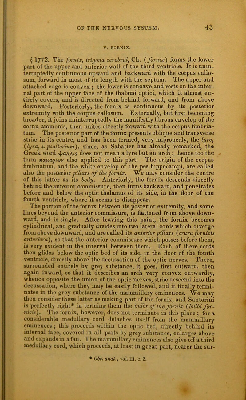 V. rORNIX. ^ 1772. They!»7iij;, trigona cerebral, Ch. {fornix') forms tlie lower part of the upper and anterior wall of the third ventricle, It is unin- terruptedly continuous upward and backward with the corpus callo- sum, forward in most of its length with the septum, The upper and attached edge is convex ; the lower is concave and rests on the inter- nal part of the upper face of the thalami optici, which it almost en- tirely covers, and is directed from behind forward, and from above downward. Posteriorly, the fornix is continuous by its posterior extremity with the corpus callosum. Externally, but first becoming broader, it joinsuninterruptedly the manifestly fibrous envelop of the cornu ammonis, then unites directly forward with the corpus fimbria- tum. The posterior part of the fornix presents oblique and transverse Striae in its centre, and has been termed, very improperly, the lyre, (lyra, s. psalterium), since, as Sabatier has already remarked, the Greek word does not mean a lyre but an arch ; hence too the term »agagtaiv also applied to this part, The origin of the corpus fimbriatum, and the white envelop of the pes hippocampi, are called also the posterior jsiT/ars of the fornix. We may consider the centre of this latter ais its body. Anteriorly, the fornix descends directly behind the anterior commissure, then turns backward, and penetrates before and below the optic thalamus of its side, in the floor of the fourth ventricle, where it seems to disappear. The portion of the fornix between its posterior extremity, and some lines beyond the anterior commissure, is flattened from above down- ward, and is single. After leaving this point, the fornix becomes cylindrical, and gradually divides into lwo lateral cords which diverge from above downward, and are called its anterior pillars (crurafornicis anteriora), so that the anterior commissure which passes before them, is very evident in the interval between them. Each of there cords then glidos below the optic bed of its side, in the floor of the fourth ventricle, directly above the decussation of the optic nerves. There, surrounded entirely by grej substarice, it goes, first outward, then again inward, so that it describes an arch very convex outwardiy, whence opposite the union of the optic nerves, striae descend into the decussation, where they may be easily followed, and it finally termi- nates in the grey substance of the mammillary eminences. We may then consider these latter as making part of the fornix, and Santorini is perfectly right* in terming them the bulbs of the fornix {bulbifor- nicis). The fornix, however, does not terminate iii this place ; for a considerable medullary cord detaches itself from the mammillary eminences; this proceeds wilhin the optic bed, directly behiud its internal face, covered in all parts by grey substance, enlarges above and expandsin afan. The mammillary eminences also give olTa third medullary cord, vfhich proceeds, at least in great part, ncarer the sur- ♦ * O61. anat., vol. iii. c. 2.