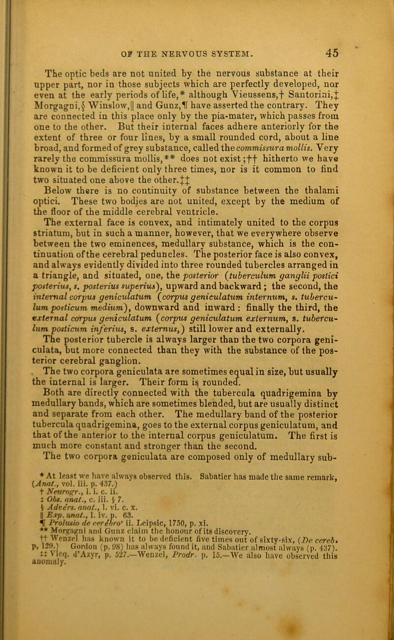 The optic beds are not United by the nervous substance at their upper pari, nor in those subjects which are perfectly developed, nnr even at the early periods of life,* although Vieussens,t Santoriai,J Morgagni,§ Winslo\v,|| and Gunz,H have asserted the contrary. They are connected in this place only by the pia-mater, which passes froin one to the other. But their internal faces adhere anteriorly for the extent of three or four lines, by a small rounded cord, about a line broad, and formed of grey substance, called the commissuramollis. Very rarely the commissura mollis, ** does not exist ;tf hitherto we have known it to be deficient only three times, nor is it common to find two situated one above the other.JJ Below there is no coutinuity of substance between the thalami optici. These two bodjes are not united, except by the medium of the floor of the middle cerebral ventricle. The external face is convex, and intimately united to the corpus Striatum, but in such a manner, however, that we everywhere observe between the two eminences, raedullary substance, which is the con- tinuation ofthe cerebral peduncles. The posterior face is also convex, and always evidently divided into three rounded tubercles arranged in a triangle, and situated, one, the posterior {tuberculum ganglii postici posterius, s. posterius superius), upward and backward; the second, the internal corpus geniculatum (^corpus geniculatum internum, s. tubercu- lum posticum medium), downward and inward : finally the third, the external c&rpiu geniculatum {corpus geniculatum externum, s. tubercu- lum posticum in/erius, s. extemus,) still lower and externally. The posterior tubercle is always larger than the two corpora geni- culata, but more connected than they with the substance of the pos- terior cerebral ganglion. , The two corpora geniculata are sometimes equal in size, but usually the internal is larger. Their form is rounded. Both are directly connected with the tubercula quadrigemina by medullary bands, which are sometimes blended, but are usually distinct and separate from each other. The medullary band of the posterior tubercula quadrigemina, goes to the external corpus geniculatum, and that of the anterior to the internal corpus geniculatum. The first is much more constant and stronger than the second. The two corpora geniculata are composed only of medullary sub- * At least we have always observed this. Sabaticr has inade the saine remark, {Ami., vol. iii. p. 437._) t Neurogr., 1. i. c. ii. 1 Obs. anal., c. iii. § 7. 5 Advers. anal., 1. vi. c. x. B Exp. unat., 1. Iv. p. 63. ir Prolusio de eerihro' ii. Lcipsic, 1750, p. xl. ** Moi^atni and Gtinz claiin the honour ofitsdiscoverj'. tt AVenzel hiw known it to be<leficient five times out ofsixty-six, (I)e cerrb> p, 129.) Gordon (p. <J8) has always found it, and Sabatier alniost always (p. 437). t: Vieq. d’Azyr, p. 527.—Wenzel, Prodr. p. 15.—We also have observed tliis anonialy.