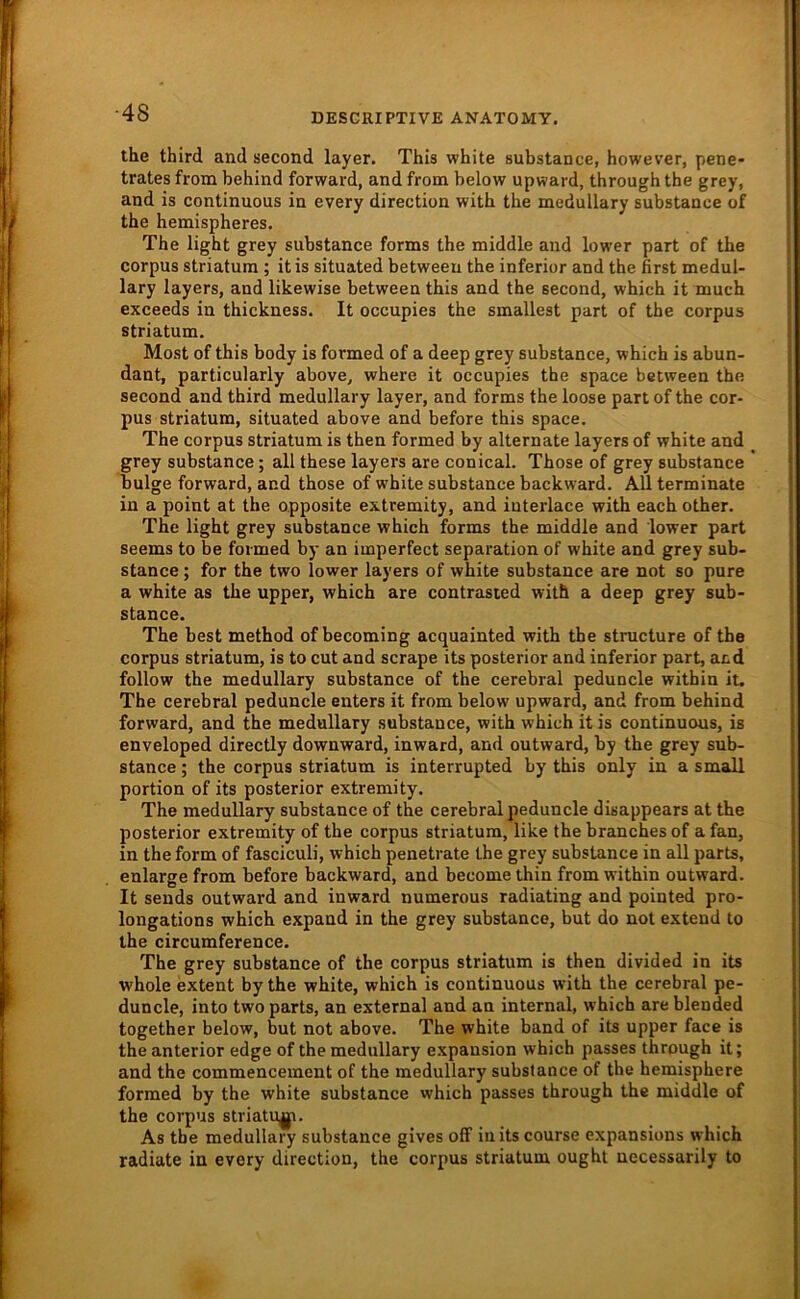 ■48 the third and second layer. This white substance, however, pene- trates from behind forward, and from below upward, through the grey, and is continuous in every direction with the medullary substance of the hemispheres, The light grey substance forms the middle and lower part of the Corpus Striatum ; itis situated between the inferior and the first medul- lary layers, and likewise between this and the second, which it much exceeds in thickness. It occupies the smallest part of the corpus Striatum. Most of this body is formed of a deep grey substance, which is abun- dant, particularly above, where it occupies the space between the second and third medullary layer, and forms the loose part of the cor- pus Striatum, situated above and before this space. The corpus Striatum is then formed by alternate layers of white and grey substance; all these layers are conical. Those of grey substance bulge forward, and those of white substance backward. All terminate in a point at the opposite extremity, and iuterlace with each other. The light grey substance which forms the middle and lower part seems to be formed by an imperfect Separation of white and grey sub- stance ; for the two lower layers of white substance are not so pure a white as the upper, which are contrasted with a deep grey sub- stance. The best method of becoming acquainted with the structure of the corpus Striatum, is to cut and scrape its posterior and inferior part, and follow the medullary substance of the cerebral peduncle within it. The cerebral peduncle enters it from below upward, and from behind forward, and the medullary substance, with which it is continuous, is enveloped directly downward, inward, and outward, by the grey sub- stance ; the corpus striatum is interrupted by this only in a small portion of its posterior extremity. The medullary substance of the cerebral peduncle disappears at the posterior extremity of the corpus striatum, like the branches of a fan, in the form of fasciculi, which penetrate the grey substance in all parts, enlarge from before backward, and become thin from within outward. It sends outward and inward numerous radiating and pointed pro- longations which expand in the grey substance, but do not extend to the circumference. The grey substance of the corpus striatum is then divided in its whole extent by the white, which is continuous with the cerebral pe- duncle, into two parts, an external and an internal, which are blended together below, but not above. The white band of its upper face is the anterior edge of the medullary expansion which passes through it; and the commencement of the medullary substance of the hemisphere formed by the white substance which passes through the middle of the corpus striatu^. As the medullary substance gives off in its course expansions which radiate in every direction, the corpus striatum ought uecessarily to