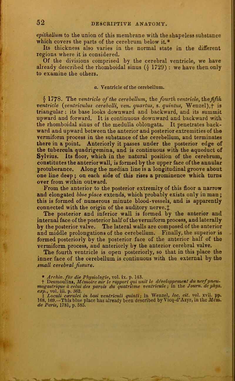 epithelium to the Union of this membrane with the shapeless Bubstance which CO Vers the parts of the cerebrum below iL* Its thickness also varies in the normal state in the different regions where it is considered. Of the divisions comprised by the cerebral ventricle, we have already described the rhomboidal sinus (§ 1729) : we have thenonly to examine the others. a. Ventricle of the cerebellum. § 1778. The ventricle ofthe cerehellum, the fourth ventricle, \hefifth ventricle {ventriculus cerebelli, ven. quartus, s. quintus, Wenzel),f is triangulär: its base looks downward and backward, and its summit upward and forward. It is continuous downward and backward with the rhomboidal sinus of the medulla oblongata. It penetrates back- ward and upward between the anterior and posterior extremities of tha vermiform process in the substance of the cerebellum, and terminates there in a point. Anteriorly it passes under the posterior edge of the tubercula quadrigemina, and is continuous with the aqueduct of Sylvius. Its iioor, which in the natural position of the cerebrum, conititutes the anterior wall, is formed by the upper face ofthe annular protuberance. Along the median line is a longitudinal groove about one line deep; on each side of this rises a prominence which tums over from within outward. From the anterior to the posterior extremity of this floor a narrow and elongated hlue place extends, which probably exists only in man; this is formed of numerous minute blood-vessels, and is apparently connected with the origin of the auditory nerve.J The posterior and inferior wall is formed by the anterior and internal face of the posterior half of the vermiform process, and laterally by the posterior valve. The lateral walls are composed of the anterior and middle prolongations of the cerebellum. Finally, the superior is formed posteriorly by the posterior face of the anterior half of the vermiform process, and anteriorly by the anterior cerebral valve. The fourth ventricle is open posteriorly, so that in this place the inner face of the cerebellum is continuous with the external by the small cerebral fissure, * Archiv. fOr die Physiologie, vol. ix. p. 143. t Desmoulini, Memoire sur le rapport qui unit le döveloppement du nerf pneti- mogastrique ä celui des parois du qualrkme ventricule; in the Joum.dephys. exp., vol. iii. p. 362. t Loculi ccerulei in basi ventriculi quinti; in Wenzel, loc. eit. yol. xvii. pp, 168, 169.—This blue place has already been described by Vieq-d’Azyr, in the Mim. de Paris, 1781, p. 585.