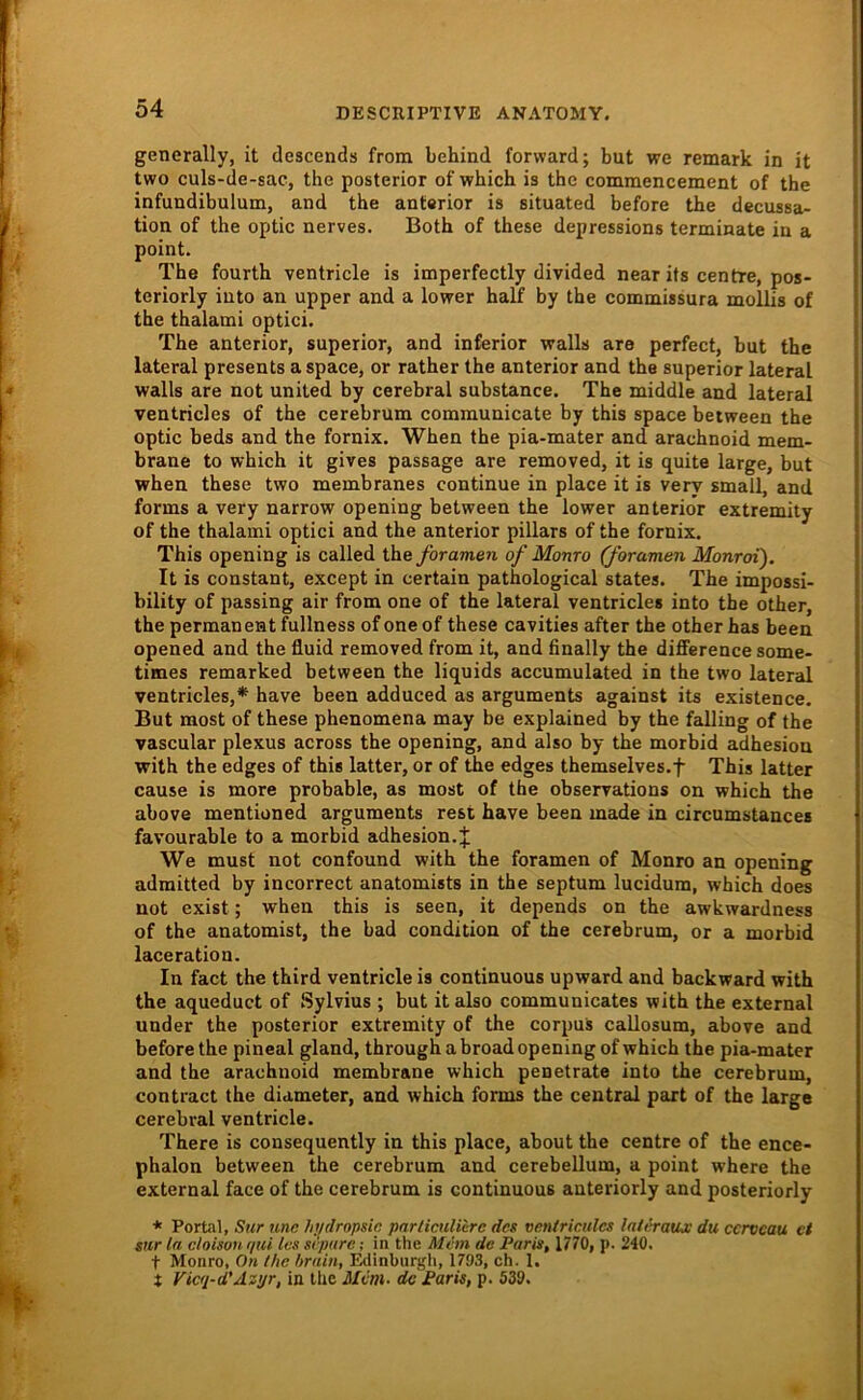 generally, it descends from behind forvvard; but we remark in it two culs-de-sac, the posterior of which is the commencement of the infundibulutn, and the anterior is situated before the decussa- tion of the optic nerves. Both of these depressions terminate in a point. The fourth ventricle is imperfectly divided near its centre, pos- teriorly iuto an upper and a lower half by the commissura mollis of the thalami optici. The anterior, superior, and inferior walls are perfect, but the lateral presents a space, or rather the anterior and the superior lateral walls are not united by cerebral substance. The middle and lateral ventricles of the cerebrum communicate by this space between the optic beds and the fornix. When the pia-mater and arachnoid mem- brane to which it gives passage are removed, it is quite large, but when these two membranes continue in place it is very small, and forms a very narrow opening between the lower anterior extremity of the thalami optici and the anterior pillars of the fornix. This opening is called the yöramen of Monro (foramen Monroi). It is constant, except in certain pathological States. The impossi- bility of passing air from one of the lateral ventricles into the other, the permanent fullness of one of these cavities after the other has been opened and the fluid removed from it, and finally the difiFerence some- times remarked between the liquids accumulated in the two lateral ventricles,* have been adduced as arguments against its existence. But most of these phenomena may be explained by the falling of the vascular plexus across the opening, and also by the morbid adhesion with the edges of this latter, or of the edges themselves.f This latter cause is more probable, as most of the observations on which the above mentioned arguments rest have been made in circumstances favourable to a morbid adhesion.J We must not confound with the foramen of Monro an opening adraitted by incorrect anatomists in the septum lucidum, which does not exist; when this is seen, it depends on the awkwardness of the anatomist, the bad condition of the cerebrum, or a morbid laceration. In fact the third ventricle is continuous upward and backward with the aqueduct of Sylvius ; but italso communicates with the external under the posterior extremity of the corpus callosum, above and before the pineal gland, through abroad opening of which the pia-mater and the arachnoid membrane which penetrate into the cerebrum, contract the diameter, and which forms the central part of the large cerebral ventricle. There is consequently in this place, about the centre of the ence- phalon between the cerebrum and cerebellum, a point where the external face of the cerebrum is continuous anteriorly and posteriorly * Porfil, Sur unc hi/rlropsic pnrlicuUere des venlricules lateraiu du cerveau ct stir ln cloisou ijui les srpnre; in the Mcm de Paris, 1770, p. 240. t Monro, On (he hrain, Edinburgli, 1793, ch. 1, t Vicq-d'Äzyr, in Ihc Mvm- de Paris, p. 539.