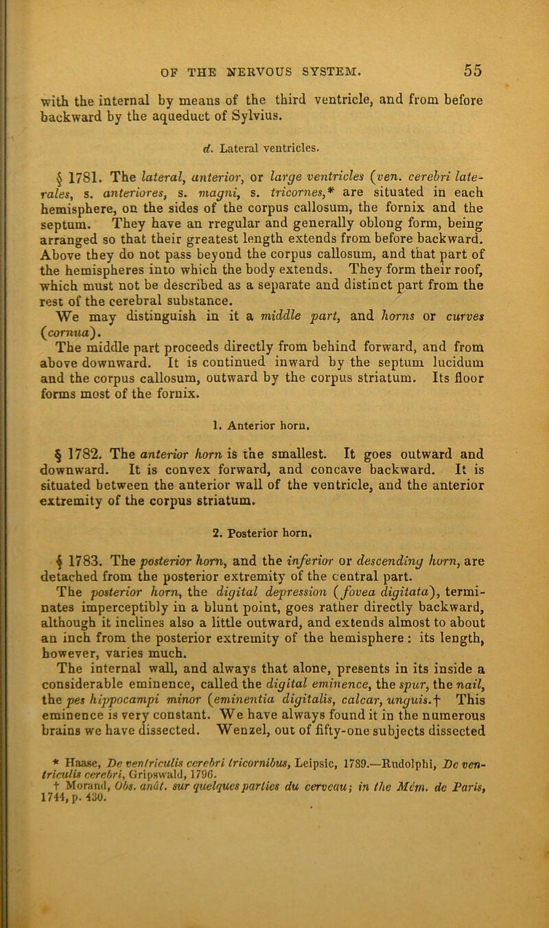 with the internal by means of the third ventricle, and from before backward by the aqueduct of Sylvins. rf. Lateral ventricles. § 1781. The lateral, anterior, or large ventricles (ven. cerehri late- rales, s. anteriores, s. magni, s. tricornes,* are situated in each hemisphere, on the sides of the corpus callosum, the fornix and the septum. They have an rregular and generally oblong form, being arränged so that their greatest length extends from before backward. Above they do not pass beyond the corpus callosum, and that part of the hemispheres into which the body extends. They form their roof, which must not be described as a separate and distinct part from the rest of the cerebral substance. We may distinguish in it a middle part, and horns or curves (jcornxia'). The middle part proceeds directly from behind forward, and from above downward. It is continued inward by the septum lucidum and the corpus callosum, outward by the corpus Striatum. Its floor fonns most of the fornix. 1. Anterior horn. § 1782. The anterior horn is the smallest. It goes outward and downward. It is convex forward, and concave backward. It is situated between the anterior wall of the ventricle, and the anterior extremity of the corpus Striatum. 2. Posterior horn. 4 1783. The posterior hom, and the inferior or descending horn, are detached from the posterior extremity of the central part. The posterior horn, the digital depression (fovea digitata'), termi- nates imperceptibly in a blunt point, goes rather directly backward, although it inclines also a little outward, and extends almost to about an inch from the posterior extremity of the hemisphere : its length, however, varies much. The internal wall, and always that alone, presents in its inside a considerable eminence, calledthe digital eminence, the spwr, the nai7, the pes hippocampi minor (^eminentia digitalis, calcar, unguis.f This eminence is very constant. We have always found it in the nuraerous brains we have dissected. Wenzel, out of fifly-one subjects dissected * Haasc, De oen/riculLs cerehri tricornibus, Lcipslc, 1789.—Rudolphi, Dcven- tricuiis eerebri, Gripswald, 179G. t Morand, Obs. anüt, mr quelques pari ics du cerveuu-, in the Mein, do Paris, IH\, p. 430.