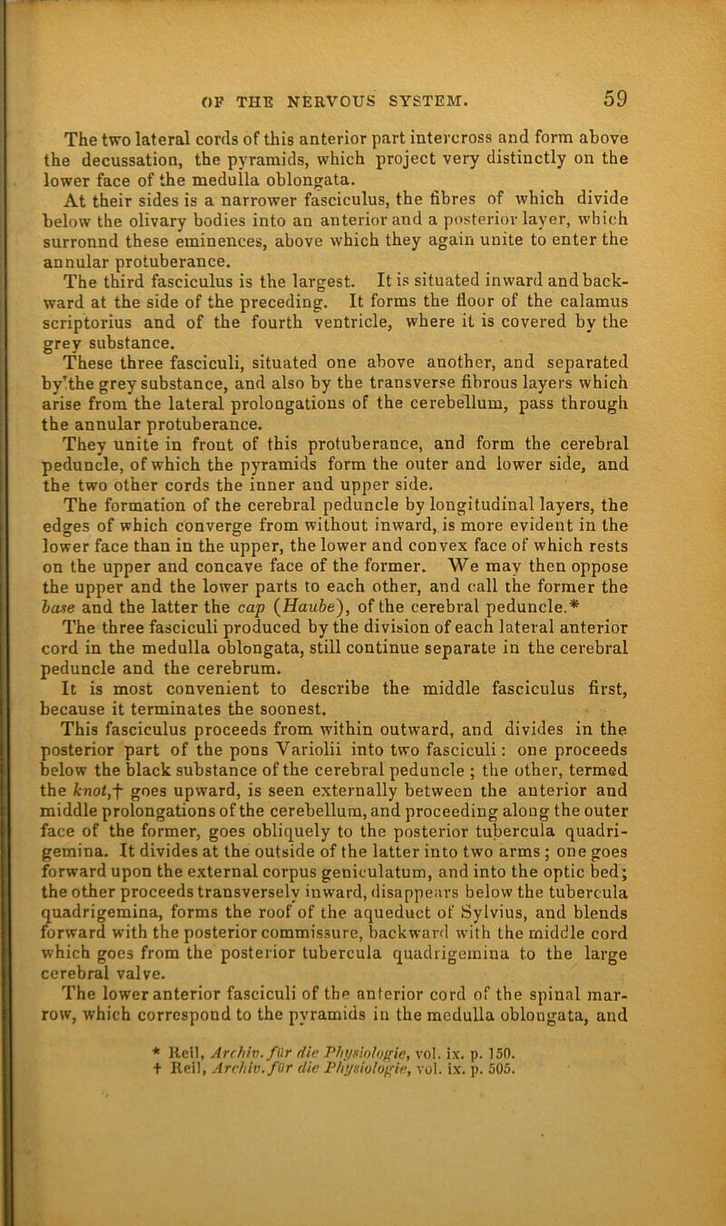 The two lateral cords of this anterior pari intercross and form ahove the decussation, the pyramids, which project very distinctly on the lower face of the medulla oblongata. At their sides is a narrower fasciculus, the fibres of wbich divide below the olivary bodies into an anterior and a posterior layer, which surronnd these eminences, above which they again unite to enter the annular protuberance. The third fasciculus is the largest. It is situated in ward and back- ward at the side of the preceding. It forms the floor of the calamus scriptorius and of the fourth ventricle, where it is covered by the grey substance. These three fasciculi, situated one above another, and separated by!the grey substance, and also by the transverse fibrous layers which arise from the lateral prolongations of the cerebellum, pass through the annular protuberance. They unite in front of this protuberance, and form the cerebral peduncle, of which the pyramids form the outer and lower side, and the two other cords the inner and upper side. The formation of the cerebral peduncle by longitudinal layers, the edges of which converge from without inward, is more evident in the lower face than in the upper, the lower and convex face of which rests on the upper and concave face of the former. We may then oppose the upper and the lower parts to each other, and call the former the haue and the latter the caf {Haube), of the cerebral peduncle.* The three fasciculi produced by the division of each lateral anterior cord in the medulla oblongata, still continue separate in the cerebral peduncle and the cerebrum. It is most convenient to describe the middle fasciculus first, because it terminales the soonest. This fasciculus proceeds from within outward, and divides in the posterior part of the pons Variolii into two fasciculi: one proceeds below the black substance of the cerebral peduncle ; the other, termed the knotjf goes upward, is seen externally between the anterior and middle prolongations of the cerebellum, and proceeding along the outer face of the former, goes obliquely to the posterior tubercula quadri- gemina. It divides at the outside of the latter into two arms; one goes forward upon the external corpus geniculatum, and into the optic bed; the other proceeds transversely inward, disappears below the tubercula quadrigemina, forms the roof of the aqueduct of Sylvius, and blends forward with the posterior commissure, backward with the middle cord which goes from the posterior tubercula quadrigemina to the large cerebral valve. The lower anterior fasciculi of the anterior cord of the spinal mar- row, which corrcspond to the pyramids in the medulla oblongata, and * Heil, Archiv, für die Physinloiric, vol. ix. p. 150. + Hei), Archiv, für die Physiuloyie, vol. ix. p. 505.