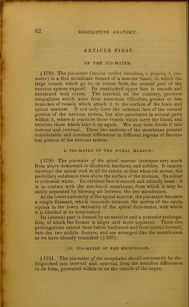 ARTICLE FIRST. OP THE PIA-MATER. ^1789. The jjza-mater (tunica cerihri vascuhsa, s. propria, t.. pia- mater) is a thin membrane formed of a mucous tissue, in which the large vessels which go to, or return from, the central pan of the nervous System expand. Its unattached upper face is smooth and moistened with serum. The internal, on the contrary, presents inequalities which arise from numerous villosities, greater or less branches of vessels, which attach it to the surface of the brain and spinal marrow. It not only lines the external face of the central portion of the nervous System, but also penetrates in several parts within it, where it conducts those vessels which carry the blood, and receives those which take it up again. We may then divide it into internal and external. These two sections of the membrane present considerable and constant differences in different regions of the cen- tral portion of the nervous System. I. PIA-MATER OF THE SPINAL MARROW. § 1790. The pia~mater of the spinal marrow increases very much from abgve downward in thickness, hardness, and solidity. It exactly envelops the spinal cord in all its extent, so that when cut across, the medullary substance rises above the surface of the incision. Its colour is yellowish white. Its external face is smooth and entirely loose : it is in contact with the arachnoid membrane, from which it may be easily separated by blowing air between the two membranes. At the lower extremity of the spinal marrow, the pia-mater becomes a simple filament, which descends between the nerves of the cauda equina to the lower efxtremity of the spinal dura-mater, with which it is blended at its termination. Its internal part is formed by an anterior and a posterior Prolonga- tion, of which the former is larger and more apparent. These two prolongations extend from before backward and from behind forward, into the two middle fissures, and are arranged like the neurilemma as we have already remarked (§ 160). II. PIA-MATER OF THE ENCEPHALON. § 1791. The pia-mater ofthe encephalon should necessarily be dis- tinguished into internal and external, from the manifest differences in its form, presented within or on the outside of the organ.