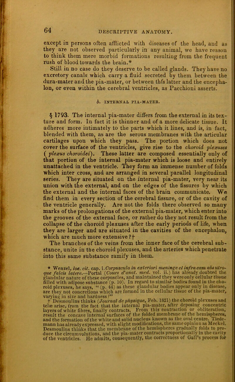 except in persons often afflicted with diseases of the head, and as they are not observed particularly in any animal, we have reasou to think them mere morbid formations resulting from the frequent rush of blood towards the brain.* Still in no case do they deserve to be called glands. They have no excretory canals which carry a fluid secreted by them between the dura-mater and the pia-mater, or between thfs latter and the encepha- lon, or even within the cerebral ventricles, as Pacchioni asserts. b. INTEKNAL PIA-MATER. § 1793. The internal pia-mater differs from the external in its tex- ture and form. In fact it is thinner and of a more delicate tissue. It adheres more iutimately to the parts which it lines, and is, in fact, blended with them, as are the serous membranes with the articular cartilages upon which they pass. The portion which does not cover the surface of the ventricles, give rise to the choroid plexuset ( plejsus choroidei). These latter are composed essentially only of that portion of the internal pia-mater which is loose and entirely unattached in the ventricle. They form an immense number of folds which inter cross, and are arranged in several parallel longitudinal series. They are situated ou the internal pia-mater, very near its Union with the external, and on the edges of the flssures by which the external and the internal faces of the brain communicate. We find them in every section of the cerebral fissure, or of the cavity of the ventricle generally, Are not the folds there observed so many marks of the prolongations of the external pia-mater, which enter into the grooves of the external face, or rather do they not result from the collapse of the choroid plexuses after the early periods of life, when they are larger and are situated in the cavities of the encephalon, which are much more extensive Pf The branches of the veins from the inner face of the cerebral sub- stance, unite in the choroid plexuses, and the arteries which penetrate into this same substance ramify in them. * Wenzel, loe. cU. cap. i.Corpuscula in exteriori menineeet infraeam abttUro- que falcis /a/ere.—Portal (Comw (Punat. tnrd. vol. ii.) has already iloubted tlie clandiilar nature of these corpnscles, and inaintained they wereonly cellular tissue filled with adipöse substance (p. 10). In revard to similar bodies found in the cho- roid plexuses, he says, “ (p. 44) as these giaudular bodies appear only in disease, are they not coucretions which are forinea in the cellular tissue of the pia-niatcr, varying in size and hardness ?” t Desinoulins thinks {Journal de pbj/sique, Feb. 1S21) the choroid plexuses and telae arise, from the fact that the internal pia-inater, after deposing concentric layers of white fibres, finally contracts. From this contraction or obliterution, result the concave internal surfaces of the folded inembmne of the heinispheres, and the fomiation of the white and solid nucleus known as the oval centre. Tiede- mann has alreiidy expressed, with slight modifications, the same opinion as Meckel. Desinoulins thinks that the membrane of the heinispheres gradually folds to pro- duce the circuinvolutions, and the pia-mater contracts proporlionally in the cavily of the ventricles. He adiiiits, cousequeiitly, the correetness of GaH’s proccss for