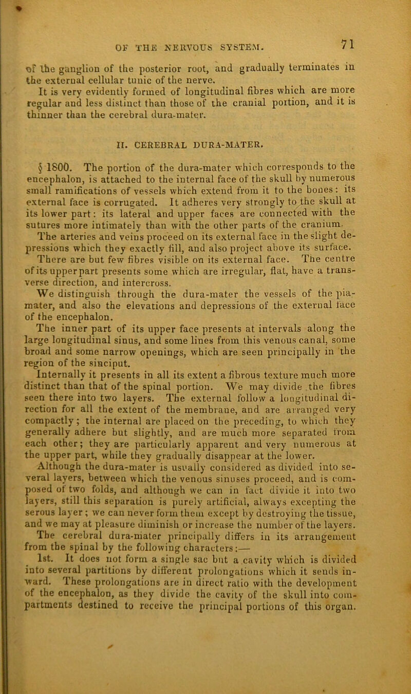 of Ihe gangliou of the posterior root, and gradually terminates in the external cellular tunic of the nerve. It is very evidently formed of longitudinal fibres which are more regulär and less dislinct than thosc of the cranial portion, and it is thinner than the cerebral dura-matcr. II. CEREBRAL DURA-MATER. § 1800. The portion of the dura-mater which corresponds to the encephalon, is attached to the internal face of the skull by nuraerous small ramifications of vessels which extend from it to the boiies : its external face is corrugated. It adheres very strongly to the skull at its lower part: its lateral and upper faces are connected with the sutures more intimately than with the other parts of the cranium. The arteries and veins proceed on its external face in the slight de- pressions which they exactly tili, and also project above its surface. There are but few fibres visible on its external face. The centre ofits upperpart presents some which are irregulär, flat, have a trans- verse direction, and intercross. We distinguish through the dura-mater the vessels of the pia- mater, and also the elevations and depressions of the external tace of the encephalon. The inner part of its upper face presents at intervals along the large longitudinal sinus, and some lines from ihis venous canal, some broad and some narrow openings, which are seen principally in the region of the sinciput. Internally it presents in all its extent a fibvous texture much more distinct than that of the spinal portion. We may divide .the fibres seen there into two layers. The external follow a longitudinal di- rection for all the extent of the membraue, and are arranged very compactly; the internal are placed on the preceding, to which they generally adbere but slightly, and are much more separated i'roia each other; they are particularly apparent and very numerous at the upper part, while they gradually disappear at the lower. Although the dura-mater is usnally considered as divided into se- veral layers, between which the venous sinuses proceed, and is com- posed of two folds, and although we can in fact divide it into two layers, still this Separation is purely artificial, always excepting the serous layer; we can never form theui except by dcstroying the tissue, and we may at pleasure diuiinish or incrcase the uumberof the layers. The cerebral dura-mater principally differs in its arraugement from the spinal by the following characters:— Ist. It does not form a single sac but a cavity which is divided into several partitions by different prolongations which it sends in- ward. These prolongations are in direct ralio with the development of the encephalon, as they divide the cavity of the skull into coin- partments destined to receive the principal portions of this organ.