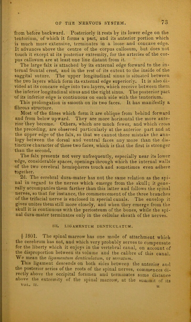 frotn before backward. Posteriorly it rests by its lower edge on the lentoriuui, of which it forms a pari, and its anterior portion whicb is much more extensive, terminates in a loose and concave edge. It advances above the centre of the corpus callosum, but does not touch it except at its posterior extremity, for the arteries of the cor- pus callosum are at least one line distant from it. The large falx is attached by its external edge forward to the in- ternal frontal crest, and in the rest of its extent to the inside of the saggital suture. The upper longitudinal sinus is situated between the twD layers which form its external edge superiorly. It is also di- vided at its concave edge into two layers, which receive between them the inferior longitudinal sinus and the right sinus. The posterior part of its inferior edge is continuous on each side with the tentorium. This Prolongation is smooth on its two faces, It has manifestly a fibrous structure. Most of the fibres which form it are oblique from behind forward and from below upward. They are more horizontal the more ante- rior they become. Others, which are much fewer, and which cross the preceding, are observed particularly at the anterior part and at the upper edge of the falx, so that we cannot there mistake the ana- logy between the dorsal and ventral faces any more than the dis- tinctive characterof these two faces, which is that the first is strenger than the second. The falx presents not very unfrequently, especially near its lower edge, considerable spaces, openings ihrough which the internal walls of the two cerebral hemispheres touch. and sometimes even adhere together. 2d. The cerebral dura-mater has not the same relation as the spi- nal in regard to the nerves which emerge from the skull; it gene- rally accompanies them farther than this latter and follows the spinal nerves, so that for instance, the commencement of the three branches of the trifacial nerve is enclosed in special cauals. The envelop it gives unites them still more closely, and when they emerge from the skull it is continuous with the periosteum of the bones, while the spi- nal dura-mater terminales only in the cellular sheath of the nerves. III. LIGAMENTUM DENTICUL ATUM . $ 1801. The spinal marrow has one mode of attachment which the cerebrum has not, and which very probably serves to compensate for the liberty which it enjoys in the vertebral canal, on account of the disproportion between its volume and the calibre of this canal. We mean the ligamentum denticulatum, or serratum. This ligament descends on both sides between the anterior and the posterior series of the roots of the spinal nerves, coiniuences di- rectly above the occipital foramen and terminates some distance above the extremity of the spinal marrow, at the suaimit, of its vui,. II. H