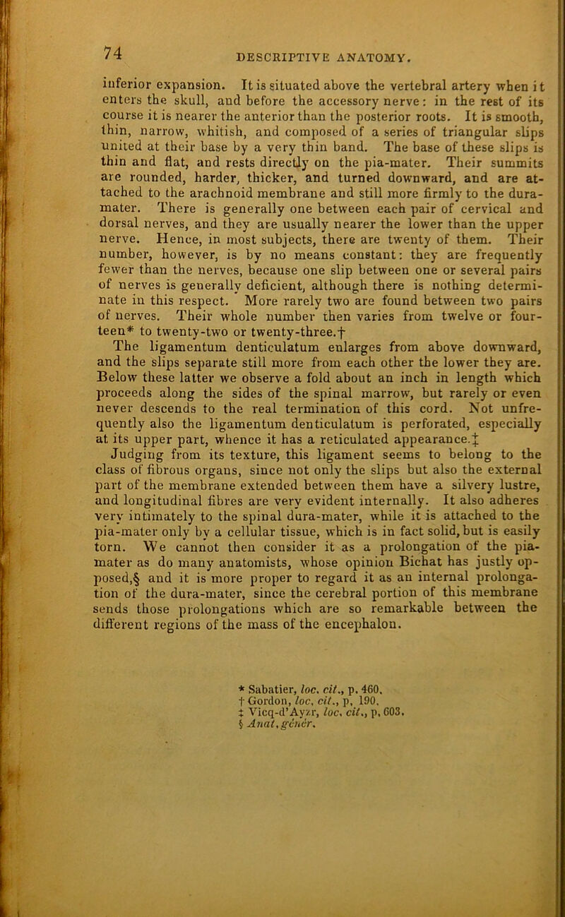 »ESCRirTIVE ANATOMY. inferior expansion. It is situated above the vertebral artery when it enteis the skull, and before the accessory nerve: in the rest of its course it is nearer the anterior than the posterior roots. It is smooth, thin, narrow, whitish, and composed of a series of triangulär slips United at their base by a very thin band, The base of these slips is thin and flat, and rests directly on the pia-mater. Their summits are rounded, harder, thicker, and turned downward, and are at- tached to the arachnoid membrane and still more firmly to the dura- mater. There is generally one between each pair of cervical and dorsal nerves, and they are usually nearer the lower than the upper nerve. Hence, in most subjects, there are twenty of them. Their number, however, is by no means constant: they are frequently fewer than the nerves, because one slip between one or several pairs of nerves is generally deficient, although there is nothing determi- nate in this respect. More rarely two are found between two pairs of nerves. Their whole number then varies from twelve or four- teen* to twenty-two or twenty-three.f The ligamentum denticulatum enlarges from above downward, and the slips separate still more from each other the lower they are. Below these latter we observe a fold about an inch in length which proceeds along the sides of the spinal marrow, but rarely or even never descends to the real termination of this cord. Not unfre- quently also the ligamentum denticulatum is perforated, especially at its upper part, whence it has a reticulated appearance.^j; Judging from its texture, this ligament seems to belong to the dass of fibrous organs, since not only the slips but also the external part of the membrane extended between them have a silvery lustre, and longitudinal fibres are very evident internally. It also adheres very intimately to the spinal dura-mater, while it is attached to the pia-mater only by a cellular tissue, which is in fact solid, but is easily torn. We cannot then consider it as a Prolongation of the pia- mater as do many anatomists, whose opinion Bichat has justly op- posed,§ and it is more proper to regard it as an internal Prolonga- tion of the dura-mater, since the cerebral portion of this membrane sends those prolongations which are so remarkable between the different regions of the mass of the encephalon. * Sabatier, loc. dt., p. 460, t Gordoii, loc. dt., p, 190. t Vicq-d’Ayz.r, loc. dl., p, 603. j Anal.gchcr. I