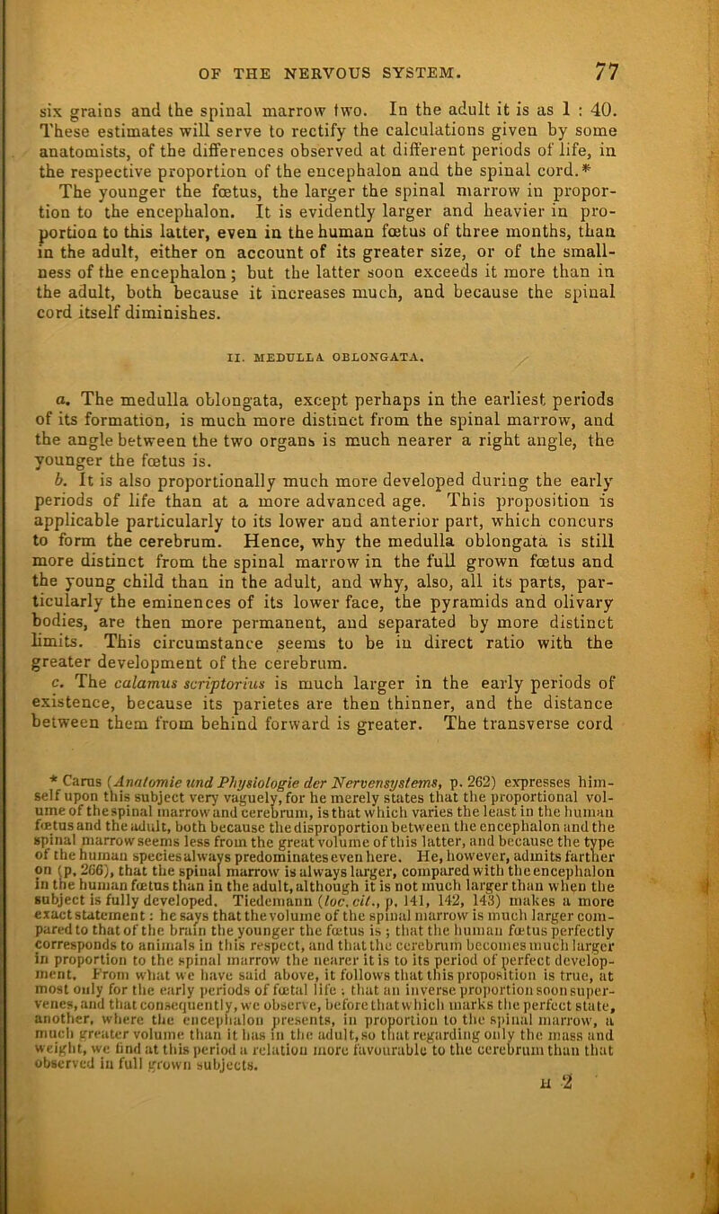 six grains and the spinal marrovv two. In the adult it is as 1 ; 40. These estimates will serve to rectify the calculations given by soine anatomists, of the differences observed at dift'erent periods of life, in the respective proportion of the encephalon and the spinal cord.^ The younger the fcetus, the larger the spinal niarrow in propor- tion to the encephalon. It is evidently larger and heavier in pro- portion to this laiter, even in the human foetus of three months, than in the adult, either on account of its greater size, or of the small- ness of the encephalon; but the latter soon exceeds it more than in the adult, both because it increases much, and because the spinal cord itself diminishes. II. MEDULLA OBLONGATA. o. The medulla oblongata, except perhaps in the earliest periods of its formation, is much more distinct from the spinal marrow, and the angle between the two organs is much nearer a right angle, the younger the foetus is. b. It is also proportionally much more developed during the early periods of life than at a more advanced age. This proposition is applicable particularly to its lower and anterior part, which concurs to form the cerebrum. Hence, why the medulla oblongata is still more distinct from the spinal marrow in the full grown foetus and the young child than in the adult, and why, also, all its parts, par- ticularly the eminences of its lower face, the pyramids and olivary bodies, are then more permanent, and separated by more distinct limits. This circumstance seeras to be in direct ratio with the greater development of the cerebrum. c. The calamus scriptorius is much larger in the early periods of existence, because its parietes are then thinner, and the distance between them from behind forward is greater. The transverse cord * CuTxxi [Annlomietind Physiologie der Nervensystems, p. 262) expresses hiin- self upon this subjcct very vaguely, for he merely States that tlie proportional vol- ume of the spinal marrow and cerebrum, isthat which varies the least in the humau foetus and the adult, both because tliedisproportionhetweeu the encephalon and the spinal marrow seems less from the great volurae of this latter, and because the type of the humau speciesalways predominateseveu here. He, however, admlts farther on U), 266), that the spinal marrow is always larger, compared with the encephalon In the human foetus than in the adult, although it is not much larger than wheti the subject is fully developed, Tiedcmann (/oc, ctV., p, 141, 142, 143) makes a more exact Statement: hesays that therolume of the spinal marrow is much larger com- pared to that of the brain the younger the foetus is ; that the liuman foetus perfectly corresponds to animals in this respect, and that the cerebrum bccomesmuch larger in Proportion to the spinal marrow the nearer it is to its period of perfect develöp- ment, From what we have said above, it follovvs that this proposition is true, at most oiily for the early i>eriods of foetal life ; that an inverse proportion soon siiper- venes,and thatconsequently, we observc, hefore that which marks the perfect state, aiiother, where the encephalon pre.setits, in proportion to the S|iinal niarrow, a much greater volume than it has in the adult,so tliat regarding oiily the muss and weiglit, we lind at this period a relatiüu more favourablc to the cerebrum than that observed in full grown subject«. H 2