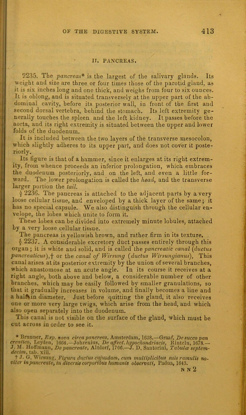 II. PANCREAS. 2235. The pancreas* is the largest of the salivary glands. Its weight and size are three or four times ihose of the parotid gland, as it is six inches long and onc thick, and weighs from four to six ounces. It is oblong, and is situated transversely at the upper part of the ab- dominal cavity, before its posterior wall, in front of the first and second dorsal vertebra, behind the stomach. Its left extremity ge- nerally touehes the spieen and the left kidney. Itpasses before the aorta, and its right extremity is situated between the upper and lower folds of the duodenum. It is included between the two layers of the transverse mesocolon, which slightly adheres to its upper part, and does not cover it poste- riorly, Its figure is thatof a hammer, since it enlarges at its right extrem- ity, from whence proceeds an inferior Prolongation, which embraces the duodenum posteriorly, and on the left, and even a little for- ward. The lower Prolongation is called the head, and the transverse larger portion the taü. ^ 2236. The pancreas is attached to the adjacent parts by avery loose cellular tissue, and enveloped by a thick layer of the same; it has no special capsule. We also distinguish through the cellular en- velope, the lobes which unite to form it. These lobes can be divided into extremely minute lobules, attached by a very loose cellular tissue. The pancreas is yellowish brown, and rather firm in its texture. § 2237. A considerable excretory duct passes entirely through this Organ ; it is white and solid, and is called the pancreatic canal [ductus pancreaticus'),-f or the canal of Wirsung (ductus Wirsungianus), This canal arises at its posterior extremity by the union of several branches, which anastomose at an acute angle. In its course it receives at a right angle, both above and below, a considerable number of other branches, which may be easily followed by smaller granulations, so that it gradually increases in volume, and finally becomes a line and a hal^in diameter. Just before quitting the gland, it also receives one or more very large twigs, which arise from the head, and which also open separately into the duodenum. This canal is not visible on the surface of the gland, which must be cut across in order to see it. * Brunner, Exp. nova circa pancreas, Amsterdam, 1638.—Graaf, Desuccopan crcntico, Leyden, 1664.—Johreniiis, De Rinteln, 1678.— J. M. HofFmann, Depancreate, Altdorf, 1706.—J. D. Santorini, Tabula: septem- deeim, tab. xiii. t J. G. Wirsun?, Fiirnm dnclus ettjusdam, cum muUipUcibics suis ramulis no- viier in pancreate, in diversis corjjortbus htmanis observati, Padua, 1643. N N 2
