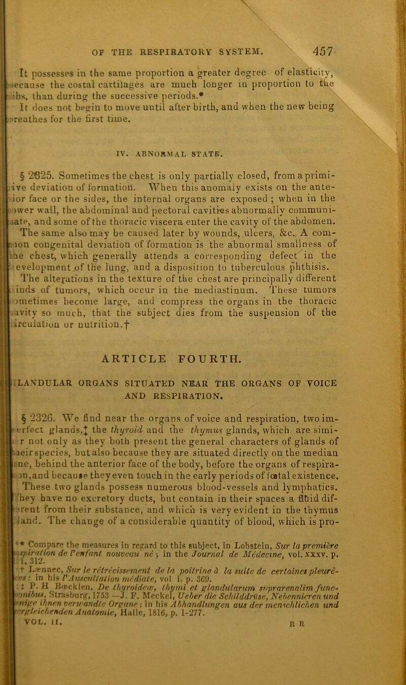 It possessps iu the sarae proportion a greater degree of elasticity. ■ Mecause the cosial cactilages are much louger iu proportion to the i ■ rbs, than during the successive periods.* [: It does not begin to move until after birth, and when the new being I Teathes for the tirst time. I § 2S25. Sometimes the ehest is only partially closed, fromaprimi- I ;tve deviation of Formation. When thisanomaly exists on the ante- I ior face or the sides, the internal Organs are exposed ; when in the I a)wer wall, the abdominal and pectoral cavitres abnormally communi- j jatp, and some of the thoracic viscera enter the cavity of the abdomen. The same also may be caused later by wounds, ulcers, &c. A com- ( iijon congenital deviation of Formation is the abnormal smallness of I bhe ehest, which generally attends a corresponding defect in the j development .of the lung, and a disposition to tnberculous phthisis. ' § 232G. We find near the organs of voice and respiration, twoim- • erfect glands,^ the thyroid and the thymus glands, which are simi- i r not only as they both present the general characters of glands of dj !:ieirspecies, butalso because they are situated directly on the median K' ne, behind the anterior face of the body, before the organs of respira- I i on,and becauie theyeven touch in the early periods of Tost alexistence. j These two glands possess numerous blood-vessels and lymphatics. ■! j ’hey have no exeretory ducts, but contain in their spaces a flbid dif- ' ♦ ;rent from their substance, and which is very evident in ihe thymus iand. The ehange of a considerable quantity of blood, which is pro- I I ■ * Compare the measures in regard to this subject, in Lobstein, Sur la premüre jf t i-xnntc, Sur le ritricistpment dein poitrine ä la suile de cerlainet pleitre- rf. in his VAtucullnlion mediale, vol i. p. 3C9. ;( -t P. H Bircklen, De thyroidea;, thymi et f'lnndulartim suprarenalim func- -^nihun, Strasburg, 1753 —J. F. Meckel, Ueber die Schilddrilse, Nebennieren und t nipe ihnen verwandle Orstane; in his Abhandlungen aus der memchlichen und -rgleicheHden Anatomie, HdWc, 1816, p. 1-277. ;1 VOL. II. R K IV. ABNORMAL STATE. The altepations in the lexture of the ehest are principally different inds of tumors, which occur in the mediastinum. These tumors jmetimes become large, and compress the organs in the thoracic avity so much, that the subject dies from the Suspension of the Ircuiation or uutrition.f ARTICLE FOURTH. ORGANS SITUATED NEAR THE ORGANS OF VOICE AND RESPIRATION.