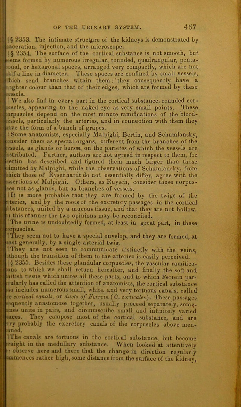 * j OF TUE UUIXARY SYSTEM. 467 i :§ 2353. The intimate struclijre of the kidneys is demonstrated by a i .aceration, injectiou, and the microscope. -! S§ 2354. The surface of the cortical substance is not smooth, but t. t!iems formed by nmnerous irregulär, rounded, quadrangular, penta- I 'onnl, or hexagonal spaces, arrauged very compactly, which are not ; alf a line in diameter. These spaces are confined by small vessels, r.hich send branches within them:'they consequently have a : 1 tghter colour than that of their edges, which are formed by these 'j «ssels. We also find in every part in the cortical substance, rounded cor- j ;iscles, appearing to the naked eye as very small points. These 'irpuscles depend on the most minute ramifications of the blood- -essels, particularly the arteries, and in connection with them they aive the form of a bunch of grapes. : Some anatomists, especially Malpighi, Bertin, and Schumlansky, Dnsider them as special organs, different from ihe branches of the fr-ssels, as glands or bursae, on the parietes of which the vessels are i'Stributed. Farlher, authors are not agreed in respect to them, for ^ertin hcus described and figured them much larger than those : Imitted by Malpighi, while the observations of Schumlansky, from sbich those of Eysenhardt do not essentially differ, agree with the ■sisertions of Malpighi. Others, as Ruysch, considei these corpus- ■es not as glands, but as branches of vessels. It is more probable that they are formed by the twigs of the Tteries, and by the roots of the excretory passages in the cortical i' bstances, united by a mucous tissue, and that they are not hollow. 11 thisntanner the two opiuions may be reconciled. The urine is undoubtedly formed, at least in great part, in these »irpuscles. • They seem not to have a special envelop, and they are formed, at last generally, by a single arterial twig. They are not seen to communicate distinctly with the veins, ’ though the transition of them to the arteries is easily perceived. § 23.55. Besides these glandular corpuscles, the vascular ramifica- uns to which we shall return hereafter, and finally the soft and litish tissue which unites all these parts, and to which Feriein par- ularly has called the attention of anatomists, the cortical substance !>o includes numerous small, white, and very tortuous canals, calkd m cortical canals, or ducts oß'Ferreiii (C. corticales). These passages tjquently anastomose together, usualiy proceed separately, som^- :nes unite in pairs, and circumscribe small and inlinitely varied laces. They compose most of the cortical substance, and are ■ ry probably the excretory canals of the corpuscles above meu- >ned. The canals are tortuous in the cortical substance, but become ••aight in the medullary substance. When looked at attentively !! observe here and there that the change in direction regularly Lmmeuces rather high, some distauce from the surface of the kidney.