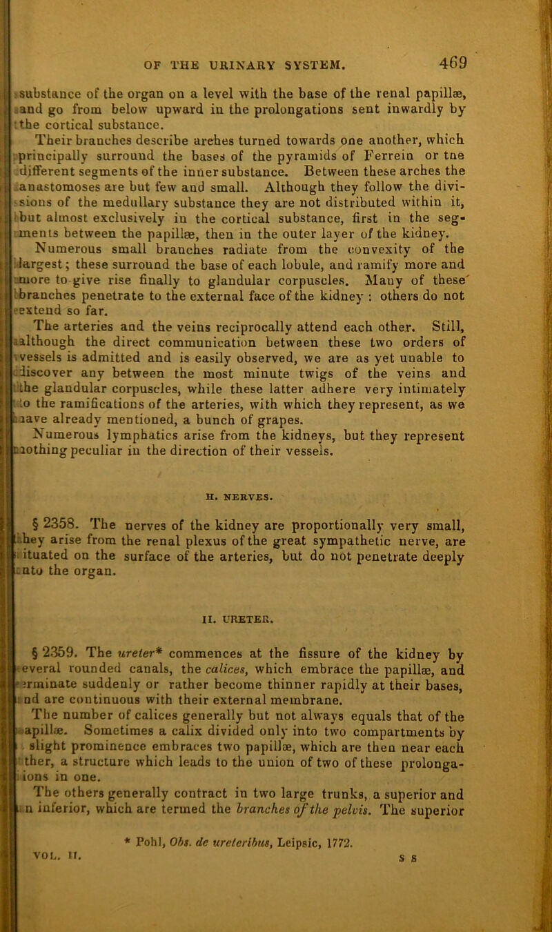 , isubstance of the organ on a level with the base of the renal papillae, i jand go from belovv upward in the prolongations sent inwardly by • the cortical substauce. ^ Their branches describe arehes turned towards one another, which I principally surrouud the bases of the pyrainids of Ferrein or tne ^different segments of the inner substance. Between these arehes the ianastomoses are but few and small. Akhough they follow the divi- a;sions of the medullary substance they are not distributed within it, ibut almost exclusively in the cortical substance, first in the seg- I iinents between the papillae, then in the outer layer of the kidney. j Numerous small branches radiale from the convexity of the i largest; these surround the base of each lobule, and ramify more and I-Juere to give rise finally to glandular corpuscles. Mauy of these' Ibranches penetrate to the external face of the kidney : others do not textend so far, The arteries and the veins reciprocally attend each other. Still, aalthough the direct communication between these two Orders of Wessels is admitted and is easily observed, we are as yet unable to cdiscover any between the most miuute twigs of the veins and tihe glandular corpuscles, while these latter adhere very intiniately : lo the ramifications of the arteries, with which they represent, as we laave already mentioned, a bunch of grapes. Numerous lymphatics arise from the kidneys, but they represent naothing peculiar in the direction of their vessels. B. BERVES. § 2358. The nerves of the kidney are proportionally very small, khey arise from the renal plexus of the great sympathetic nerve, are II ituated on the surface of the arteries, but do not penetrate deeply i:ntu the organ. II. L'RETEK. § 2359. The ureter* commences at the fissure of the kidney by wveral rounded canals, the calices, which embrace the papillae, and “ jrminate suddenly or rather become thinner rapidly at their bases, ind are continuous with their external membrane. The number of calices generally but not always equals that of the apillae. Sometimes a calix divided only into two compartments by slight prominence embraces two papillae, which are then near each • ther, a structure which leads to the Union of two of these prolonga- i Ions in one. The others generally contract in two large trunks, a superior and n inferior, which are termed the branches ofthe pelvis. The superior von, u. * Pohl, Ohs. de uretcrihus, Lcipsic, 1772. s s