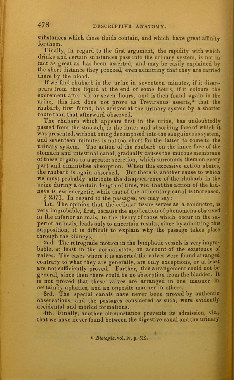 substances which these fluids contain, and which have great affinity for them. Finally, in regard to the first argument, the rapidity with which drinks and certain substances pass into the urinary systena, is not in fact as great as has been asserted, and may be easily explained by the short distance they proceed, even admitting that they are carried there by the blood. If we find rhubarb in the urine in seventeen minutes, if it disap- pears from this liquid at the end of some hours, if it colours the excreraent after six or seven hours, and is Lhen found again in the urine, this fact does not prove as Treviranus asserts,* that the rhubarb, first found, has arrived at the urinary System by a shorter route than that afterward observed. The rhubarb which appears first in the urine, has undoubtedly passed from the stomach, to the inner and absorbing faceof which it was presented, without being decomposed into the sanguineous System, and seventeen minutes is nottoo short for the latter to come to the urinary System. The action of the rhubarb on the inner face of the stomach and intestinal canal, gradually causes the mucous membrane of these Organs to agreater secretion, which surrounds themonevery part and diminishes absorption. When this excessive action abates, the rhubarb is again absorbed. But there is another cause to which we must probably attribute the disappearence of the rhubarb in the urine during a certain length of time, viz. that the action of the kid- neys isless energetic, while thatof the alimentary canal isincreased. § 2371. In regard to the passages, we may say; Ist. The opinion that the cellular tissue serves as a conductor, is very improbable, first, because the application of phenomena observed in the inferior animals, to the theory of those which occur in the su- perior animals, leads only to uncertain results, since by admitting this supposition, it is difficult to explain why the passage takes place through the kidneys. 2nd. The retrograde raotion in the lymphatic vessels is very impro- bable, at least in the normal state, on account of the existence of valves. The cases where it is asserted the valves were found arranged contrary to what they are generally, are only exceptions, or at least are not sufficiently proved. Farther, this arrangement could not be general, since then there could be no absorption from the bladder. It is not proved that these valves are arranged in one manner in certain lyraphatics, and an opposite manner in others. 3rd. The special canals have never been proved by authentic observations, and the passages considered as such, were evidently accidental and morbid formations. 4th. Finally, another circumstance prevents its admission, viz., that we have never found between the digestive canal and the urinary 1