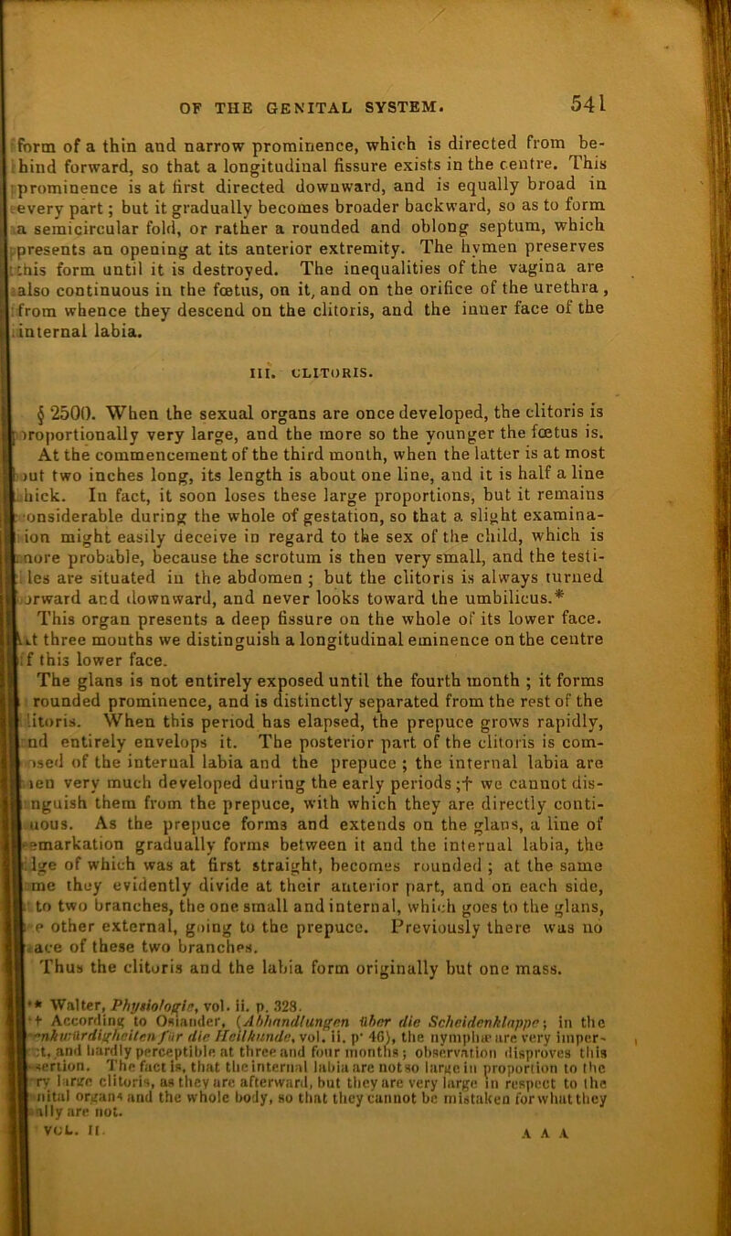 ■form of a thin and narrow prominence, which is directed from be- ihind forward, so that a longitudinal fissure exists in the centre. This !prominence is at first directed dowuward, and is equally broad in -.every part; but it gradually becomes broader back ward, so as to form :.a semicircular fold, or rather a rounded and oblong septum, which |.presents an opening at its anterior extremity. The hymen preserves t chis form until it is destroyed. The inequalities of the vagina are «also continuous in the fcetus, on it, and on the orifice of the urethra, i from whence they descend on the clitoris, and the inner face of the linternal labia. III. CLITORIS. § 2500. When the sexual organs are once developed, the clitoris is lOroijortionally very large, and the more so the younger the foetus is. At the commencement of the third monlh, when the latter is at most jiiut two inches long, its length is about one line, and it is half a line hick. In fact, it soon loses these large proportions, but it remains ■onsiderable during the whole of gestation, so that a slight examina- ;ion might easily deceive in regard to the sex of the child, which is nore probable, because the scrotum is then very small, and the testi- les are situated in the abdomen ; but the clitoris is always lurued -jjrward and ilownward, and never looks toward the umbilicus.* This Organ presents a deep fissure on the whole of its lower face. Lt three mouths we distinguish a longitudinal eminence on the centre [f this lower face. The glans is not entirely exposed until the fourth month ; it forms rounded prominence, and is distinctly separated from the rest of the .litoris. When this period has elapsed, the prepuce grows rapidly, :nd entirely envelops it. The posterior part of the clitoris is com- osed of the interual labia and the prepuce ; the internal labia are ,ien very much developed during the early periods;t we cannot dis- :nguish them from the prepuce, with which they are directly conti- -uous. As the prepuce forms and extends on the glans, a line of emarkation gradually forms between it and the interual labia, the ilge of which was at first straight, becomes rounded ; at the same r.me they evidently divide at their anterior part, and on each side, ■ to two branches, the one small and internal, which goes to the glans, e other extcrnal, going to the prepuce. Previously ihere was u6 iace of these two branches. Thus the clitoris and the labia form originally but one mass. * Walter, Phyiiolo/^ii;, vol. ii. p. 328. •+ Accordini; to Osiaiider, (Ahlinndlungm ühor die Schcidenklappr \ in the '•nkwilrdighciten für die Heilkunde^ vol. ii. p' 46L tlie nympliu' are very iinper' :t, and liardlypprceptible nt three and four inontfis; Observation disproves this seriion. The fact is, that the internal labia are notso lurKciii proporiioii to Ihc 'ry larire clitoris, astheyure afterward, but they are very large in rcspect to ihe •■nital Organs and the whole hody, so that tlicy cannot bc riiiatuken forwliuttliey ally are not. VOL. II A A .V