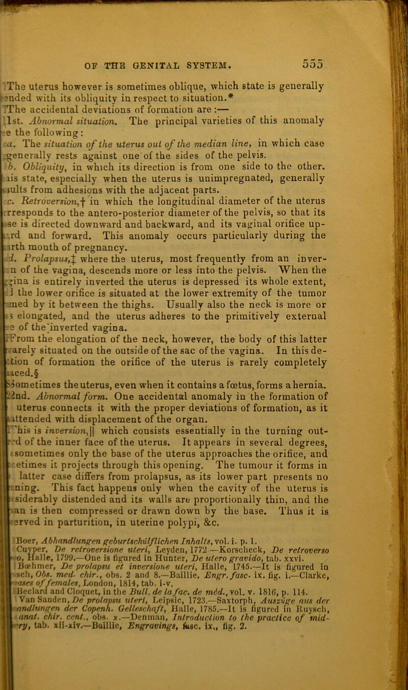 iThe Uterus however is sometimes oblique, which state is generally i’3nded with its obliquity in respect to Situation.* ’The accidental deviations of formation are ;— '.Ist. Abnormal Situation. The principal varieties of this anomaly ee the following: :a. The Situation of the uterus out ofthe median line, in which case ,-generally rests against one of the sides of the pelvis. b. Obliquity, in which its direction is from one side to the other. . lis state, especially when the uterus is unimpregnated, generally «mlts from adhesions with the adjacent parts. :c. Retröversion,f in which the longitudinal diameter of the uterus rrresponds to the antero-posterior diameter of the pelvis, so that its ,sse is directed downward and backward, and its vaginal orifice up- r.rd and forward. This anomaly occurs parlicularly during the iirth month of pregnancy. -d. Prolapsus,X where the uterus, most frequently from an inver- iin of the Vagina, descends more or less into the pelvis. When the pjina is entirely inverted the uterus is depressed its whole e.xtent, cl the lower orifice is situated at the lower extremity of the tumor nmed by it between the thighs. Usually also the neck is more or 3 eiongated, and the uterus adheres to the primitively external se of the'inverted vagina, FFrom the elongation of the neck, however, the body of this latter r. arely situated on the outside of the sac of the vagina. In this de- ttion of formation the orifice of the uterus is rarely completely iiced.§ isometimes the uterus, even when it contains a foetus, forms ahernia. 22nd. Abnormal form. One accidental anomaly in the formation of Uterus connects it with the proper deviations of formation, as it iittended with displacement of the organ. r^his is inversion,\\ which consists essentially in the turning out- r 'd of the inner face of the uterus. It appears in several degrees, ; sometimes only the base of the uterus approaches the orifice, and r.etimes it projects through thisopening. The tumour it forms in latter case diflfers from prolapsus, as its lower part presents no iming. This fact happens only when the cavity of the uterus is ‘siderably distended and its walls are proportionally thin, and the ian is then compressed or drawn down by the base. Thus it is eerved in parturition, in uterine polypi, &c. .■ Boer, Abhandlungen geburlsehülßichen Inhalts, vol. i. p. 1. Cuyper, De relroversione Uteri, Leyden, 1772-—Korselieck, De retroverso A.'O, Halle, 1799.—One is ligured in Hunter, De utero gravido, tab. xxvi. H 'Bcehmer, De prolapsu et inversione Uteri, Halle, 1745.—It is ligured in B-‘Scli, 05«. mrd. chir., obs. 2 and 8.—Baillie, Engr.fasc- ix. fig. i.—Clarke, B of females, London, 1814, tab. i-v. DiBeclard and Cloquet, in the Bull, de lafac. de mid., vol. v. 1816, p. 114. ■ VanSanden,Z)<?pro/«n«< uterl, Leipsic, 1723.—Saxtorph, Auszüge aus der Wmandlungen der Copenh. Gellesehaft, Halle, 1785.—It is figured in lliiysch, M nnat. chir. Cent., obs. x.—Deninan, Introduclion to the praclice of mid- B-ry, tab. xii-xiv.—Baillie, Engravings, fase. ix„ fig. 2.