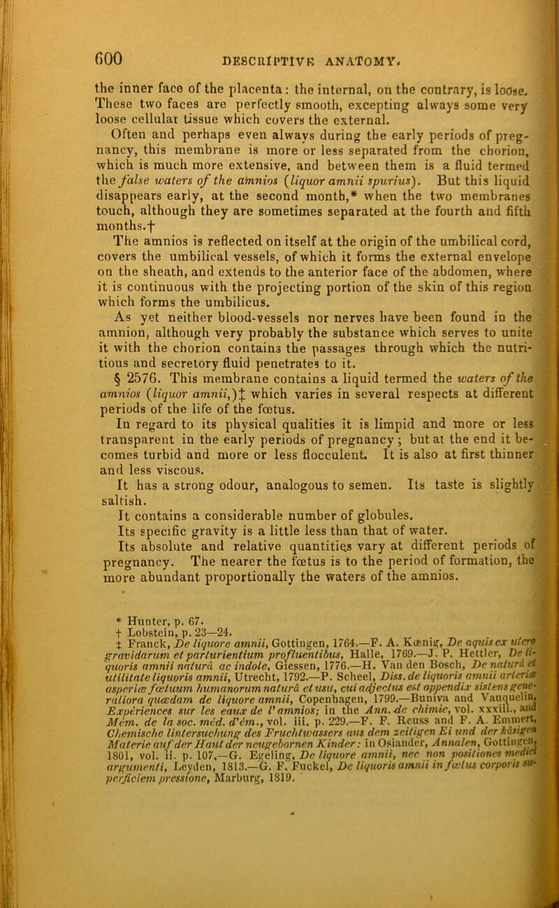 the inner faco of the placenta: the internal, on the contrary, is loosc. These two faces are perfectly smooth, excepting always some very loose cellular tissue which covers the external. Often and perhaps even always during the early periods of preg- nancy, this membrane is more or less separated from the chorion, which is much more extensive, and betw'een them is a fluid tertncd theyh/se waters of the afnnios {liquor amnii spurius). But this liquid disappears early, at the second month,* when the two membranes touch, although they are sometimes separated at the fourth and fifth months.f The amnios is reflected on itself at the origin of the umbilical cord, covers the umbilical vessels, of which it forms the external envelope on the sheath, and extends to the anterior face of the abdomen, where it is continuous with the projecting portion of the skin of this region which forms the umbilicus. As yet neither blood-vessels nor nerves have been found in the amnion, although very probably the substance which serves to unite it with the chorion contains the passages through which the nulri- tious and secretory fluid penetrates to it. § 2576. This membrane contains a liquid termed the waters of the amnios (^liquor amm7,)J which varies in several respects at difierent periods of the life of the fcetus. In regard to its physical qualities it is limpid and more or less transparent in the early periods of pregnancy ; but at the end it be- comes turbid and more or less flocculent. It is also at first thinner and less viscous. It has a strong odour, analogous to seraen. Its taste is slightly saltish. It contains a considerable number of globules, Its specific gravity is a little less than that of water. Its absolute and relative quantitigs vary at different periods of pregnancy. The nearer the fcetus is to the period of formation, the more abundant proportionally the waters of the amnios. * Hunter, p. 67. t Lobstein, p. 23—24. t Franck, De tiquore amnii, Gottiiigen, 1764.—F. A. Kffini^, De nquiscx utrre gravidarum et parlurientium profluentibus, Halle, 1769.—J.P. Hettler, De h- quaris amnii natura, ac indole. Giessen, 1776.—H. Vau den Bosch, De natura el utilitateliquoris amnii, Utrecht, 1792.—P. Scheel, Diss.de liquoris amnii artcna aspcrice fcetuum humanorumnaturd ctusu, cuiadjectus est appendir shtensgene- raliora qucedam de liquore amnii, Copenhagen, 1799.—Buniya and Vanquelm, Experiences sur les eaux de l’amnios; in tue Ann.de chimic,\o\. xxxiii., and Mim. de la soc. mid. d'im., vol. iü. p. 229.—F. F. Rcuss and F. A. Einniert, Chemische Untersuchung des Fruchtwassers aus dem zeitigen Ei und der käsigen Materie auf der Haut der neugebornen Kinder: inO.siander, Annalen, Gottingen. 1801, vol. li. p. 107,—G. EgeVing, De liquore amnii, ner. non nositioncs mrdici argumcnli, Leyden, 1813.—G. V.¥\x<±c\, De liquoris amnii in fuctus corports su- perfidem pressione, Marburg, 1819.