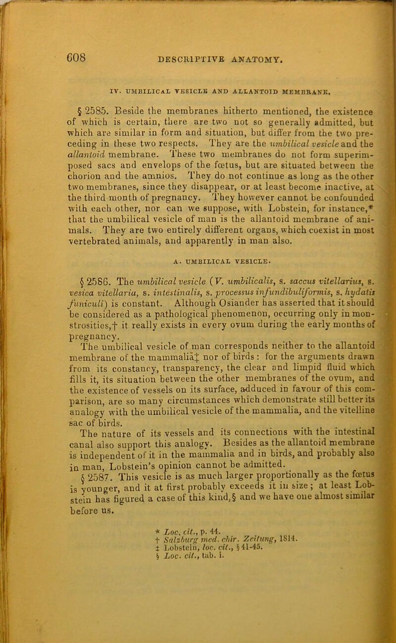 G08 IV. UMBIIICAL VESICLB AND ALLANTOID MEMBRANE. § 2585. Be.side the membranes hitherto mentioned, the existence of whicb is certain, tbere are two not so generally admitted, but which are similar in form and Situation, but differ from the two pre- ceding in these two respects. They are the umbilical vesicle a^nd the allantoid membrane. These two membranes do not form superim- posed sacs and envelops of the fcetus, but are situated between the chorion and the amnios. They do not continue as long as theother two membranes, since they disappear, or at least becomc inactive, at the third month of pregnancy. They however cannot be confouuded with each other, nor can we suppose, with Lobstein, for instance,* * * § that the umbilical vesicle of man is the allantoid membrane of ani- mals. They are two entirely different organs, which coexist in most vertebrated animals, and apparently in man also. A. UMBILICAL VESICLE. § 2586. The wnbilical vesicle (F. umbilicalis, s. saccus vitellarius, s. vesica vitellaria, s. intestinalis, s. processus infundibuliformis, s.hydaiis funiculi) is constant. Although Osiander has asserted that itshould be considered as a pathological phenomenon, occurring only inmon- strosities,f it really exists in every ovum during the early monthsof pregnancy. The umbilical vesicle of man corresponds neither to the allantoid membrane of the mammaliäj nor of birds ; for the arguments drawn from its constancy, transparency, the clear and limpid fluid which fills it, its Situation between the other membranes of the ovum, and the existence of vessels on its surface, adduced in favour of this com- parison, are so many circumstances which demonstrate still better its analogy with the umbilical vesicle of the mammalia, and the vitelline sac of birds. The nature of its vessels and its Connections with the intestinal canal also support this analogy. Besides as the allantoid membrane is independent of it in the mammalia and in birds, and probably also in man, Lobslein’s opinion cannot be admitted. § 2587. This vesicle is as much larger proportionally as the fcetus is younger, and it at first probably exceeds it in size ; at least Lob- stein has figured a case of this kind,§ and we have oue almost similar before us. * Loc, dl., p. 44. t Salzburg med. chir. Zeitung, 1814. t Lobsteih, loc. eil., §41-45.