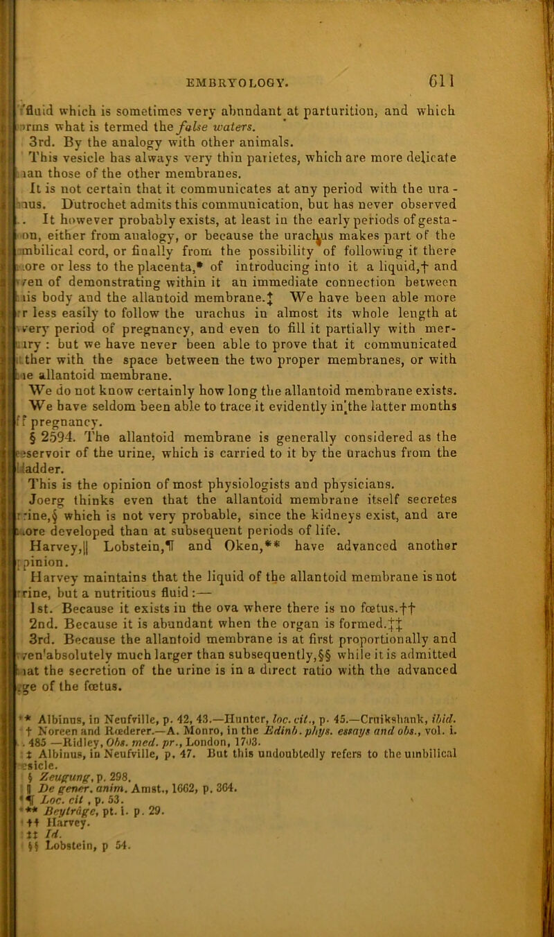 ■'fluid which is sometiracs very abundant at parturition, and whicb nrms what is termed the/aise waters. 3rd. By the analogy with other animals, This vesicle has always very thin patietes, which are more delicate aan those of the other membranes. It is not certain that it communicates at any period with the ura - aus. Dutrochet admits this communication, but has never observed . It however probably exists, at least in the early periods ofgesta- i >on, either frona analogy, or because the uracl^us makes part oF the ambilical cord, or finally frona the possibility of following it there ore or less to the placenta,* of introducing into it a liquid,f and ./enof demonstrating within it an immediate connection betwecn nis body and the allantoid membrane.J We have been able more .T less easily to follow the urachus in almost its whole length at 'very period of pregnancy, and even to fill it partially with mer- iiry : but we have never been able to prove that it communicated : ther with the space between the two proper membranes, or with i-ie allantoid membrane. We do not know certainly how long the allantoid membrane exists. We have seldom been able to trace it evidently in^the latter months fr pregnancy. § 2594. The allantoid membrane is generally considered as the peservoir of the urine, which is carried to it by the ürachus from the Uadder. This is the opinion of most physiologists and physicians. Joerg thinks even that the allantoid membrane itself secretes r:ine,§ which is not very probable, since the kidneys exist, and are -lOre developed than at subsequent periods of life. Harvey,l| Lobstein,1I and Oken,** have advanced another ifpinion. Harvey maintains that the liquid of the allantoid membrane isnot 'fine, but a nutritious fluid :— Ist. Because it exists in the ova where there is no fcetus.ff 2nd. Because it is abundant when the organ is formed.^'j 3rd. Because the allantoid membrane is at first proportionally and vven'absolutely much larger than subsequently,§§ while itis admitted 5iat the secretion of the urine is in a direct ratio with the advanced :ge of the foetus. ’* Albinns, in Nenfville, p. 42, 43.—Hunter, loc.cil., p. 45.—Crnikslmnk, ihid. t Noreen and R<ederer.—A. Monro, in the Edinb.phys. ettays and obs., vol. i. . 485 —Ridley, Obt. med. pr., London, 1703. :t Albinus, in Neufvilie, p. 47. But ttiis undoublcdly refers to the uinbilical p. 298. . g De eener, anim. Amst., 16G2, p. 3ö4. Loc. eit , p. 53. ' •** Beytrage, pt. i. p. 29. +4 Harvey. It Id. Si Lobstein, p 54.