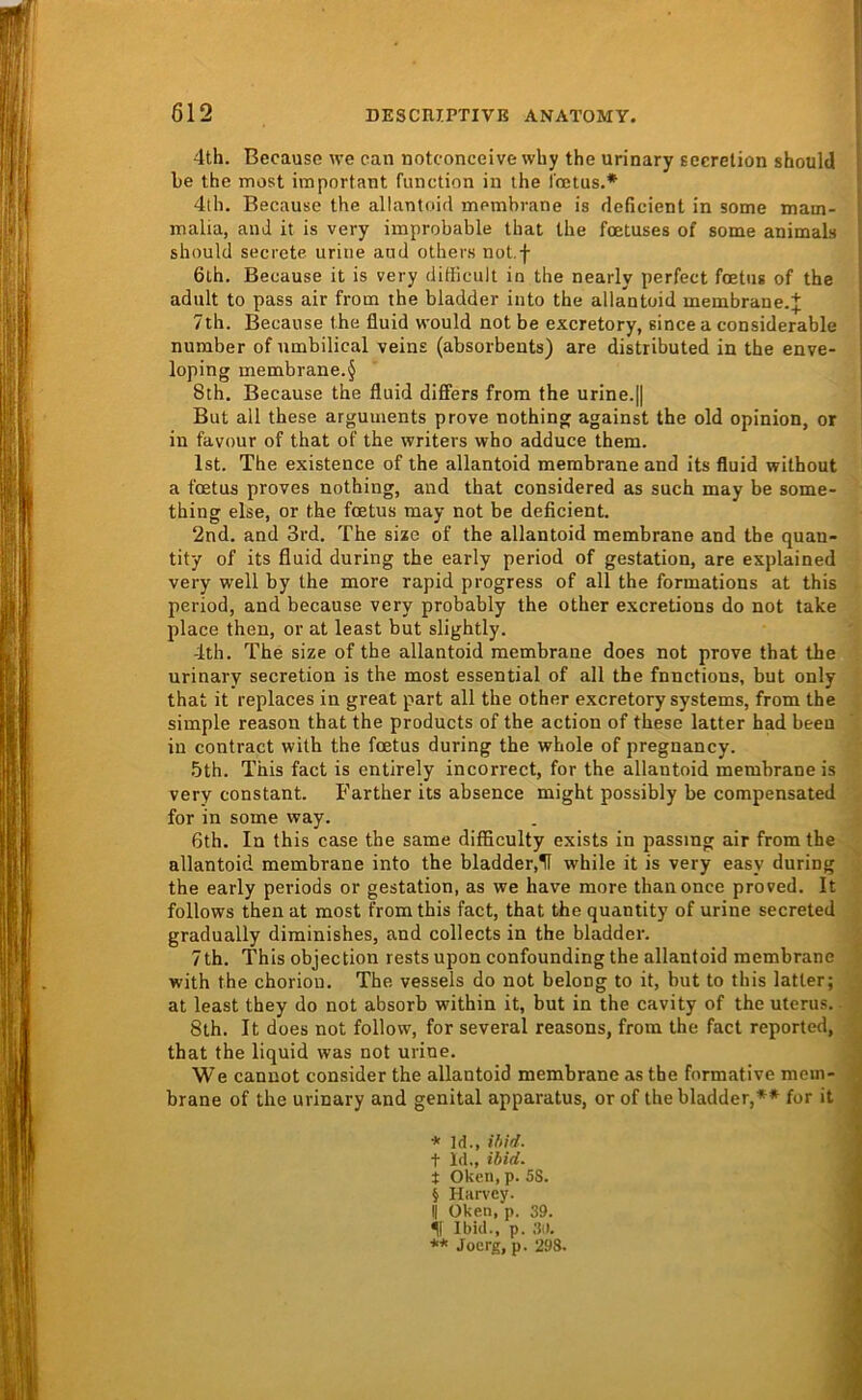 4th. Because we can notconceive why the urinary sccrelion should Le the mast important function in the Iretus.* * * § 4th. Because the allantoid membrane is deficient in some mam- malia, and it is very improbable that the foetuses of some animals should secrete urine and others not.f 6th. Because it is very difficult in the nearly perfect foetns of the adult to pass air from the bladder into the allantoid membrane.;}; 7th. Because the fluid would not be excretory, since a cousiderable number of nmbilical veins (absorbents) are distributed in the enve- loping membrane.§ 8th. Because the fluid dififers from the urine.|| But all these arguments prove nothing against the old opinion, or in favour of that of the writers who adduce them. Ist. The existence of the allantoid membrane and its fluid without a foetus proves nothing, and that considered as such may be some- thing eise, or the foetus may not be deficient. 2nd. and 3rd. The sixe of the allantoid membrane and the quan- tity of its fluid during the early period of gestation, are explained very well by the more rapid progress of all the formations at this period, and because very probably the other excretions do not take place then, or at least but slightly. 4th. The size of the allantoid membrane does not prove that the urinary secretion is the most essential of all the fnnctions, but only that it replaces in great part all the other excretory Systems, from the simple reason that the products of the action of these latter had beeu in contract with the foetus during the whole of pregnancy. •5th. This fact is entirely incorrect, for the allantoid membrane is very constant. Farther its absence might possibly be compensated for in some way. 6th. In this case the same difficulty exists in passmg air from the allantoid membrane into the bladder,H while it is very easy during the early periods or gestation, as we have more thanonce proved. It follows then at most from this fact, that the quantity of urine secreted gradually diminishes, and collects in the bladder. 7th. This objection rests upon confounding the allantoid membrane with the chorion. The vessels do not belong to it, but to this latter; at least they do not absorb within it, but in the cavity of the Uterus.. 8lh. It does not follow, for several reasons, from the fact reported, .■ that the liquid was not urine. J We cannot consider the allantoid membrane as the formative mein- fl brane of the urinary and genital apparatus, or of the bladder,** for it * Id., ihid. t Id., ibid. t Oken, p. 5S. § Harvey. II Oken, p. 39. Ibid., p. 3ii. ** Joerg, p. 293.