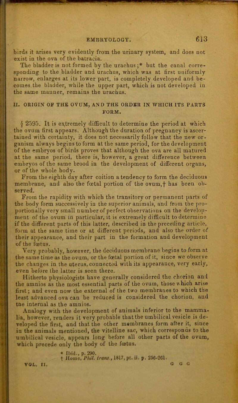 birds it arises very evidently from the urinary System, and does not exist in the ova of the batracia. The bladder is not formed by the uraohus ;* but the canal corre- sponding to the bladder and urachus, which was at first uniformly narrow, enlarges at its lower part, is completely developed and be- comes.the bladder, while the upper part, which is not developed in the same manner, remains the urachus. II. ORIGIN OF THE OVUM, AND THE ORDER IN WHICH ITS PARTS FORM. § 2595. It is extremely difficult to determine the period at which the ovum first appears. Although the duration of pregnancy is ascer- tained with certainty, it does not necessarily fpllow that the new or- ganism always begins to form at the same period, for the development of the embryos of birds proves that although the ova are all matured at the same period, there is, however, a great difference between embryos of the same brood in the development of different organs, or of the whole body. From theeighth day after coition atendency to form the deciduous membrane, and also the fcetal portion of the ovum,f has been ob- served. From the rapidity with which the transitoryor permanent parts of the body form successively in the superior animals, and from the pro- portionally very small number of perfect observations on the develop- ment of the ovum in particular, it is extremely difficult to determine if the different parts of this latter, described in the preceding article, form at the same time or at different periods, and also the order of their appearance, and their part in the formation and development of the foetus. Very probably, however, the deciduous membrane begins to form at the same time as the ovum, or the fcetal portion of it, since we observe the changes in the uterus, connected with its appearance, very early, even before the latter is seen there. Hitherto physiologists have generally considered the chorion and the amnios as the most essential parts of the ovum, those vhich arise first; and even now the external of the two membranes to which the least advanced ova can be reduced is considered the chorion. and tbe internal as the amnios. Analogy with the development of animals inferior to the mamma- lia, however, renders it very probable that the umbilical vesicle is de- veloped the first, and that the other membranes form after it, since in the animals mentioned, the vitelline sac, which corresponds to the umbilical vesicle, appears long before all other parts of the ovum, which precede only the body of the foetus. * Ibid., p. 290. t Home, PItU. Irans., 1817, pt. ii. p. 256-2G1. VOL. II. G 0 G