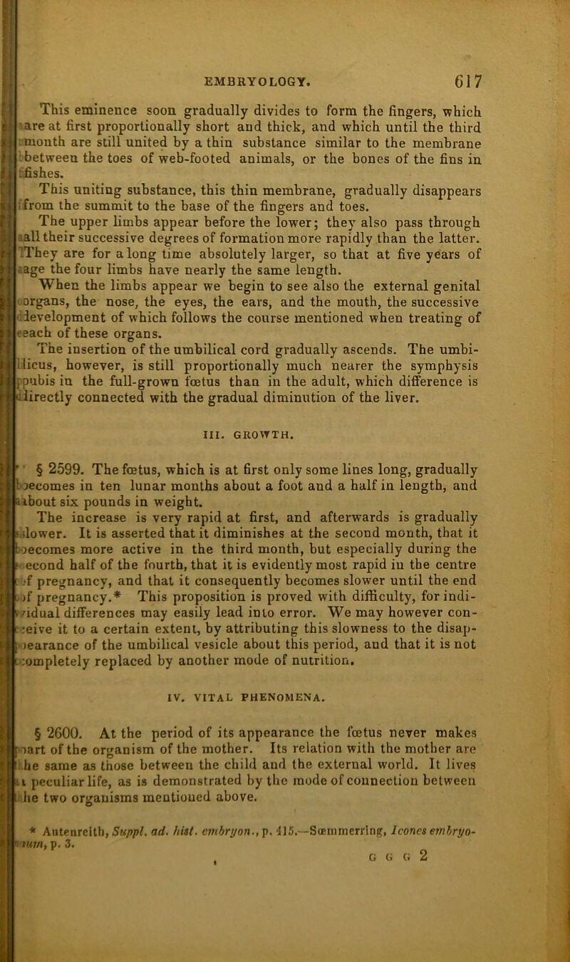 ji; : I ? : r! l’- 11 t) r; )) ii This eminence soon gradually divides to form the fingers, which .are at first proportionally short and thick, and which until the third month are still united by a thin substance similar to the membrane betweeu the toes of web-footed animals, or the bones of the fins in tfishes. This nniting substance, this thin membrane, gradually disappears from the summit to the base of the fingers and toes. The upper limbs appear before the lower; they also pass through lalltheir successive degreesof formationmore rapidly than the latter. IThey are for a long time absolutely larger, so that at five years of läge the four limbs have nearly the same length. When the limbs appear we begin to see also the external genital Organs, the nose, the eyes, the ears, and the mouth, the successive development of which follows the course mentioned when treating of reach of these organs. The insertion of the umbilical cord gradually ascends. The umbi- ilicus, however, is still proportionally much nearer the symphysis j pubis in the full-grown l'oetus than in the adult, which difference is ■ iiirectly connected with the gradual diminution of the liver. III. GROVTTH. j j ■ § 2599. The foetus, which is at first only some lines long, gradually Jloecomes in ten lunar months about a foot and a half in length, and ubout six pounds in weight. I The increase is very rapid at first, and afterwards is gradually ^ilower. It is asserted that it diminishes at the second month, that it ’ i loecomes more active in the third month, but especially during the ' I - econd half of the fourth, that it is evidently most rapid iu the centre ■! i-'f pregnancy, and that it consequently becomes slower until the end tj )f pregnancy.* This proposition is proved with difficulty, forindi- I i/idual differences may easily lead inio error. We may however con- i ;eive it to a certain extern, by attributing this slowness to the disap- t ( learance of the umbilical vesicle about this period, and that it is not ;ompletely replaced by another mode of nutrition. IV. VITAL PHENOMENA. ’ § 2600. At the period of its appearance the foetus never makes y f oart of the organism of the mother. Its relation with the mother are ■: he same as those between the child and the external world. It lives ; !i pcculiar life, as is demonstrated by the mode ofcounection between '■ 1 he two organisms mentioned above. * Antenrclth, Suppl, ad. hitt. cmbryon., p. 415.—Soemmerrlng, Iconet emhryo- tum, p. 3. G G (i 2