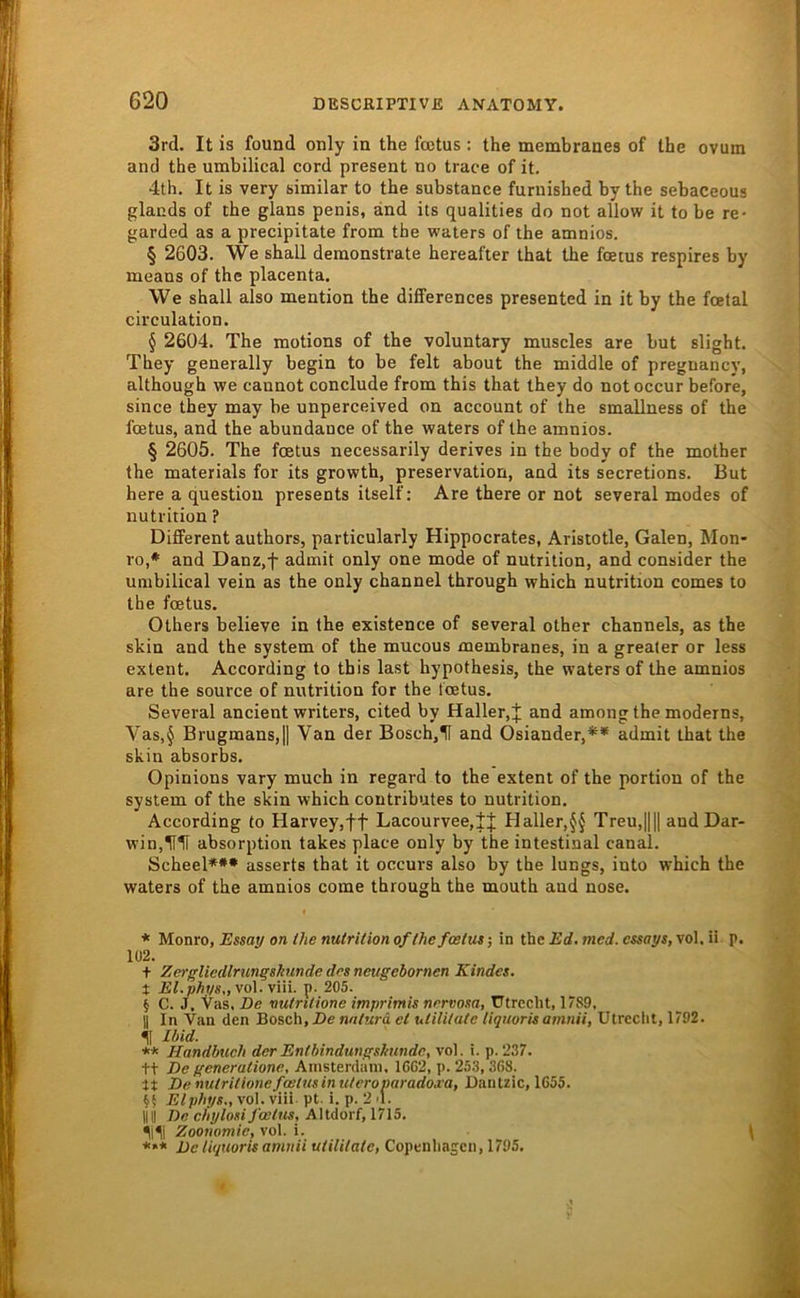 3rd. It is found only in the foetus : the membranes of the ovum and the umbilical cord present no trace of it. 4th. It is very similar to the substance furuished by the sebaceous glands of the glans penis, and its qualities do not allow it to be re- garded as a precipitate from the waters of the amnios. § 2603. We shall deraonstrate hereafter that the fcetus respires by means of the placenta. We shall also mention the differences presented in it by the fcetal circulation. § 2604. The motions of the voluntary muscles are but slight. They generally begin to be feit about the middle of pregnancy, although we cannot conclude from this that they do notoccur before, since they may be unperceived on account of the smallness of the foetus, and the abundance of the waters of the amnios. § 2605. The fcetus necessarily derives in the body of the mother the materials for its growth, preservation, and its secretions. But here a question presents itself; Are there or not several modes of nutrition ? Different authors, particularly Hippocrates, Aristotle, Galen, Mon- ro,* and Danz,f admit only one mode of nutrition, and consicler the umbilical vein as the only channel through which nutrition comes to the foetus. Others believe in the existence of several other channels, as the skin and the system of the mucous membranes, in a greater or less extent. According to this last hypothesis, the waters of the amnios are the source of nutrition for the Icetus. Several ancient writers, cited by Haller,j and among the moderns, Vas,§ Brugmans,|| Van der Bosch,H and Osiander,** admit that the skin absorbs. Opinions vary much in regard to the extent of the portion of the System of the skin which contributes to nutrition. According to Harvey,ft Lacourvee,|J Haller,§§ Treu,|||l and Dar- win,IfH absorption takes place only by the intestinal canal. Scheel*** asserts that it occurs also by the lungs, into which the waters of the amnios corae through the mouth and nose. * Monro, Essa;/ on Ihe nutrition of the fcetus j in the Ed. mcd. cssays, vol, ii p. 102. t ZergUcdlrungshunde dos neugebornen Kindes. X El.phys.,yo\.y\n. p. 205. i C. J. Vas, De nutrilione imprimis norvosa, Utrecht, 1789, U In Van den Bosch, De natura et utilitate tiquoris amnii, Utrecht, 1792. H Ibid. ** Handbuch der Entbindungshunde, vol. i. p. 237. tt De generatione, Ainsterdain. 1602, p. 253, 368. tt De nutritionefoätusinuteroparadojca, Dantzic, 1655. §§ Elphys., vol. viii pt. i. p. 2 d. IIII De chylosifcetus, Altdorf, 1715. llli Zoonomic, vol. i. \ *»* De tiquoris amnii utilitate, Copenhasen, 1795.