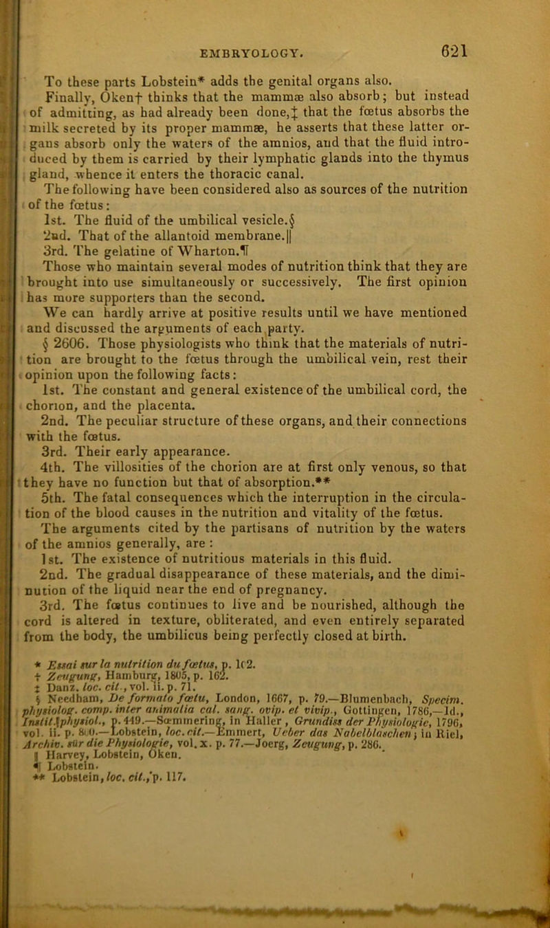 To these parts Lobstein* adds the genital organs also. Finally, Okenf thinks that the mammae also absorb; but instead of admitting, as had already been done,J that the foetus absorbs the milk secreted by its proper mammse, he asserts that these latter or- . gans absorb only the waters of the amnios, and that the fluid intro- duced by them is carried by their lymphatic glands into the thymus gland, -whence it enters the thoracic canal. Thefollowing have been considered also as sources of the nutrition of the foetus: Ist. The fluid of the umbilical vesicle.§ ‘2i»d. That of the allantoid membrane.|| 3rd. The gelatine of Wharton.H Those who maintain several modes of nutrition think that they are brought into use simultaneously or successively. The first opinion has more supporters than the second. We can hardly arrive at positive results until we have mentioned and discussed the arguments of each.party. § 2606. Those physiologists who think that the materials of nutri- ■ tion are brought to the foetus through the umbilical vein, rest their opinion upon thefollowing facts; Ist. The constant and general existence of the umbilical cord, the chorion, and the placenta. 2nd. The peculiar structure of these organs, and their connections with the foetus. 3rd. Their early appearance. 4th. The villosities of the chorion are at first only venous, so that Ithey have no function but that of absorption.** 5th. The fatal consequences which the Interruption in the circula- tion of the blood causes in the nutrition and vitality of the foetus. The arguments cited by the partisans of nutrition by the waters of the amnios generally, are : Ist. The existence of nutritious materials in this fluid. 2nd. The gradual disappearance of these materials, and the dimi- nution of the liquid near the end of pregnancy. 3rd. The foetus continues to live and be nourished, although the cord is ahered in texture, obliterated, and even entirely separated from the body, the umbilicus being perfectly closed at birth. * Euai tur la nutrition du fuetiu, p. U2. i Zmgung, Hainburir, 1805, p. 162. t Danz. toc. cit., vol. li. p. 71. \ Needham, /orwicr/o/cp/w, London, 1667, p. 79.—Blumenbacli, Specim. phytiolog. comp.inter auimatia cal. »ane. ovip. et vivip., üotlingen, 1786,—Id., In»tit.\phy»iol., p.449.—Sci-minering, in Haller, Grundist der Physiolofric, 1796, vol. ii. p- 8(;0.—Lobstein, 7oe.«7.—Emmert, Ueber das Nabelblaschan in Kiel, Archiv, siir die Physiologie, vol. x. p. 77.—Joerg, Zeugung, p. 286. g Ilarvey, Lobstein, ükeu. fl Lobstein. Lobstein,/oe. «7.,'p. 117. V