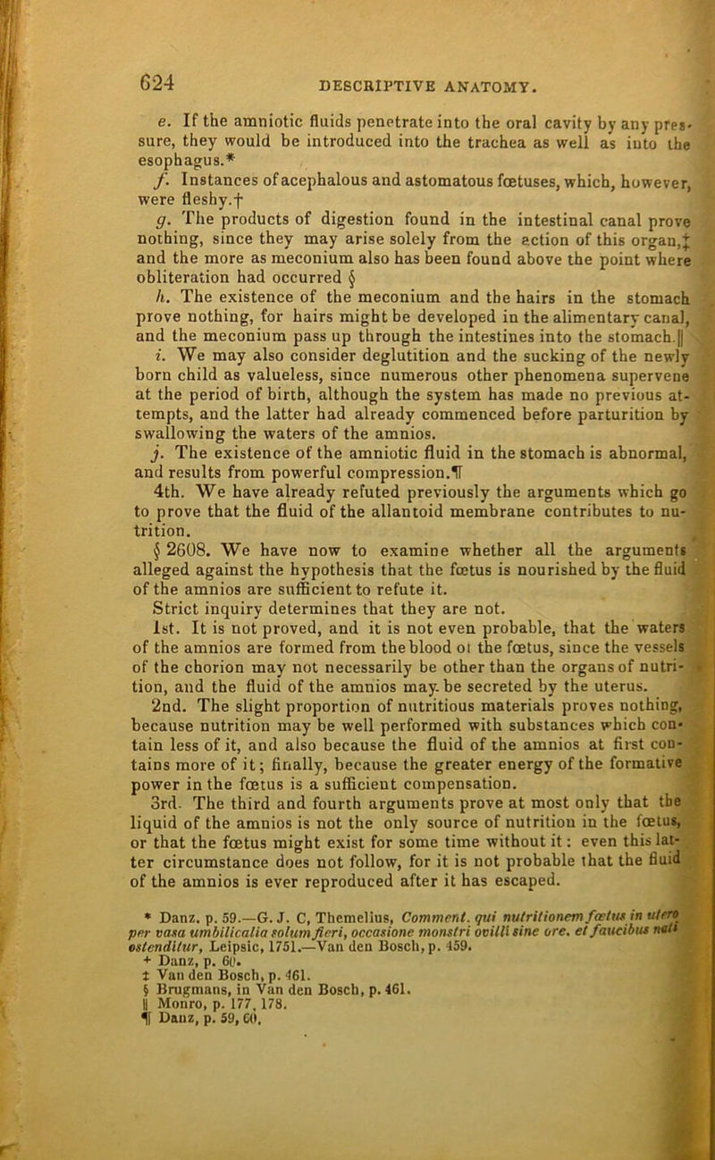 G24 e. If the amniotic fluids penetrate into the oral cavity by any pres- sure, they would be introduced into the trachea as well as iuto the esophag;us.* f. Instances of acephalous and astomatous fcetuses, which, however, were fleshy.f g. The products of digestion found in the intestinal canal prove nothing, since they may arise solely from the action of this organ,+ and the more as meconium also has been found above the point where obliteration had occurred § h. The existence of the meconium and the hairs in the stomach prove nothing, for hairs might be developed in the alimentary canal, and the meconium pass up through the intestines into the stomach.|| i. We may also consider deglutition and the sucking of the newly born child as valueless, since numerous other phenomena supervene at the period of birth, although the System has made no previous at- tempts, and the latter had already commenced before parturition by swallowing the waters of the amnios. j. The existence of the amniotic fluid in the stomach is abnormal, and results from powerful compression.H 4th. We have already refuted previously the arguments which go to prove that the fluid of the allantoid membrane contributes to nu- trition. § 2608. We have now to examine whether all the arguments alleged against the hypothesis that the fcEtus is nourished by the fluid of the amnios are sufficient to refute it. Strict inquiry determines that they are not. Ist. It is not proved, and it is not even probable, that the waters of the amnios are formed from theblood oi the fcetus, since the vessels of the chorion may not necessarily be other than the organsof nutri- • tion, and the fluid of the amnios may. be secreted by the uterus. 2nd. The slight proportion of nutritious materials proves nothing, because nutrition may be well performed with substances which con- tain less of it, and also because the fluid of the amnios at first con- tains more of it; finally, because the greater energy of the formative power in the fcetus is a sufficient compensation. 3rd- The third and fourth arguments prove at most only that tbe liquid of the amnios is not the only source of nutrition in the fcetus, or that the fcetus might exist for some time without it; even this lat- ter circumstance does not follow, for it is not probable that the fluid of the amnios is ever reproduced after it has escaped. * Danz. p. 59.—G. J. C, Themelius, Comment. qui rmtritionem fcetus in utero per vasa umbilicalia solumfieri, occasione monstri ooilU sine ore. et faucibiis not* oslenditur, Leipsic, 1751.—Van den Bosch, p. 459. + Danz, p. 6ü. t Van den Bosch, p. 461. i Brugmans, in Van den Bosch, p. 461. II Monro, p. 177, 178. if Danz, p. 59,60.