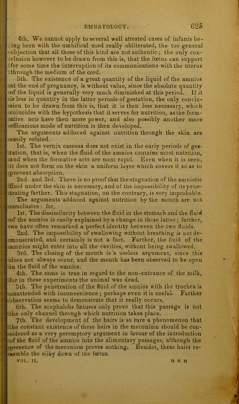 4th. \Ve cannot apply to several well attested cases of infants be- ing born with the umbilical cord really obliterated, the too general objection that all those of this kind are not authentic; the only con- clusion howeyer to be drawn from this is, that the fcetus can support • for some time the Interruption of its Communications with the Uterus : through the medium of the cord. 5th. The existence of a great quantity of the liquid of the amnios mt the endof pregnancy, is without value, since the absolute quantity of the liquid is generally very much diminished at this period. If it ■is less in quantity in the latter periods of gestation, the only conclu- ■sion to be drawn from this is, that it is then less necessary, which ■ coincides with the hypothesis that itserves for nutrition, asthe form- :ative acts harve then more power, and also possibly another more ceflBcaoious mode of nutrition is then developed. The arguments adduced againsl nutrition through the skin are heasily refuted. Ist. The vernix caseosa does not exist in the early periods of ges- '.tation, thatis, when the -fluid of the amnios contains most nutrition, ;and when the formative acts are most rapid. Even when it is seen, lit does not form on the skin a uniform layer which covers it so as to iprevent absorption. 2nd. and 3rd. There is no proof that the Stagnation of the amniotic ffluid under the skin is necessary, and of the iinpossibility of its peue- ttrating farther. This Stagnation, on the contrary, is very improbable. The arguments adduced against nutrition by the mouth are not tconclusive: for, Ist. The dissimilarity between the fluid in the stomach and the fluid cof the amnios is easily explained by a change in these latter; farther, vwe have often remarked a perfect identity between the two fluids. 2nd. The impossibility of swallowing without breathing is not de- rmonstrated, and certainly is not a fact. Farther, the fluid of the lamnios might enter into all the cavities, without being swallowed. .3rd. Tbe closing of the mouth is a useless argument, since this does not always occur, and the mouth has been observed to be open in the fluid of the amnios. 4th. The same is true in regard to the non-entrance of the milk, ; for in these experiments the animal was dead. 5th. The penetration of the fluid of the amnios with the trachea is ' unattended with iuconvenience ; perhaps even it is useful. Farther Lobservalion seems to demonstrate that it really occurs. 6th. The acephalous fcetuses only prove that this passage is not ilhe only channel through which nutrition takes place. 7th. The development of the hairs is so rare a phenomenon that tthe constant existence of these hairs in the meconium should be con- »jidered as a very pereraptory argument in favour of the introduction (of the fluid of the amnios into the alimentary passages, although the ppresence of the meconium proves nothing. Besides, these hairs re- iserahle the silky down of the foetus. voL. n. II H H