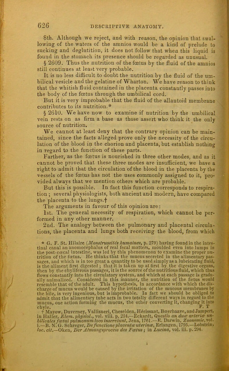 8th. AUhough we reject, and with reason, the opinion thal swal- lowing of the waters of the amnios would be a kind of prelude to sucking and deglutition, it does not follow that when this liquid is found in the stomach its presence should be regarded as unusual. § 2609. Thus the nutrition of thefcetus by the fluid of the amnios still continues at least very probable. It is no less difficult to doubt the nutrition by the fluid of the um- bilical vesicle and the gelatine of Wharton. We have reason to think that the whitish fluid contained in the placenta constantly passes into the body of the fcetus through the umbilical cord. But it is very improbable that the fluid of the allantoid membrane contributes to its nutrition,* §2610. Wehavenow to examine if nutrition by the umbilical vein rests on as firm a base as those assert who think it the ouly source of nutrition, We cannot at least deny that the contrary opinion can be main- tained, since the facts alleged prove only the necessity of the circu- lation of the blood in the chorion and placenta, but establish nothing in regard to the function of these parts. Farther, as the fcetus is nourished in three other modes, and as it cannot be proved that these three modes are insufficient, we have a right to admit that the circulation ofthe blood in the placenta by the vessels of the fcetus bas not the uses commonly assigned to it, pro- vided always that we mention others which are probable. But this is possible. In fact this function corresponds to respira- tion; several physiologists, both ancient and modern, have compared the placenta to the lungs.f The arguments in favour of this opinion are: Ist. The general necessity of respiration, which cannot be per- formed in any other manner. 2nd. The analogy between the pulmonary and placental circula- tions, the placenta and lungs both receiving the blood, from which * G. F. St. Hilaire {MonsirmsiUs humaines, p. 279) liaving found in the intes- tinal caual an anoinocephalus of real fecal matters, inoulded even into lunips in the post-coDcal intestine, was led by this phenomenon to examine the proper nu- trition ofthe fcetus. He thinksthat the mucus secreted in the alinientary pas- sages, and wliich is in too great a quantity to be used simply as a lubricating fluid, is the aliinent first digested ; that it is takeu up at first by the digestive Organs, then by tbechyliferouspassages, itisthe source ofthe nutritiousfluid,whicirtlms flows constantly into the circulatory System, and wdiich at each passage is gradu- ally animalized. Considered in this manner, the nutrition of the foetus'would rcsemble that ofthe adult. This hypothesis, in accordance with which ihedis- charge of mucus would be eaused by the Irritation of the mucous membraues by the bile, is very ingenious, but is improbable. In fact we should be obliged to admit that the alinientary tube acts in two totally different ways in regard to the mucus, one action forming the mucus, the other converting it, changing it into chyle, F. T t Mayow, Duverney, Vallisneri, Cheselden, Hdrissant, Boeerhaave, and Jampert, in Haller, Eiern, physiol., vol. viii. p. 254.—Eckardt, Queslio an duas arteria un- bilicales foetui pulmonum loco inserviunt, Jena, 1761.—E. Darwin, Zoonnmie,vo\. i.—B. N.G. Sc,\we.^(ii',Defunctioncplacent(Euierin(B, Erlangen, 1795.—Lobsteiii, loc. etV.—Oken, Der Altnungsproccss des Fastus; in Lucina, vol. lii. p. 294. i