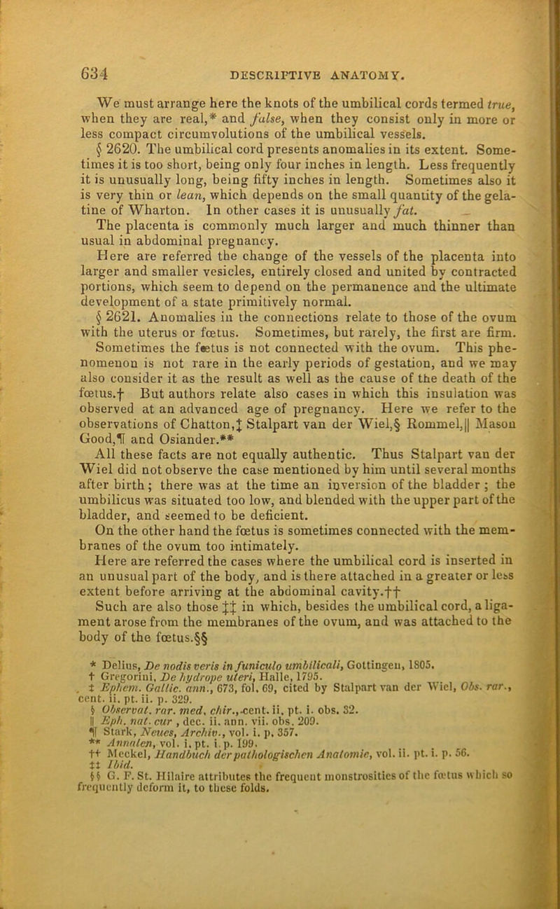 We must arrange here the knots of the umbilical cords termed tnie, when they are real,* * * § and false, when they consist only in more or less compact circumvolutions of the umbilical vessels. ^ 2620. Tlie umbilical cord presents anomalies in its extent. Some- times it is too short, being only four inches in length. Less frequently it is unusually long, being fifty inches in length. Sometimes also it is very thin or lean, which depends on the small quaniity of the gela- tine of Wharton. ln other cases it is unusually yht. The placenta is commonly much larger and much thinner than usual in abdominal pregnancy. Here are referred the change of the vessels of the placenta into larger and smaller vesicles, entirely closed and united by contracted portions, which seem to depend on the permanence and the ultimate development of a state primitively normal. § 2621. Anomalies iu the connections relate to those of the ovum with the Uterus or fcetus. Sometimes, but rarely, the first are firm. Sometimes the faetus is not connected with the ovum. This phe- nomenon is not rare in the early periods of gestation, and we may also consider it as the result as well as the cause of the death of the fcetus.f But authors relate also cases in which this insulation was observed at an advanced age of pregnancy. Here we refer to the observations of Chatton, J Stalpart van der Wiel,§ Rommel,|| Masou Good,H and Osiander.** All these facts are not equally authentic. Thus Stalpart van der Wiel did not observe the case mentioned by him until several months after birth; there was at the time an Inversion of the bladder ; the umbilicus was situated too low, and blended with theupperpartofthe bladder, and seemed to be deficient. On the other hand the foetus is sometimes connected with the mem- branes of the ovum too intimately. Here are referred the cases where the umbilical cord is inserted in an unusual part of the body, and is there attached in a greater or less extent before arriving at the abdominal cavity.ff Such are also those in which, besides the umbilical cord, aliga- ment arose from the membranes of the ovum, and was attached to the body of the foetus.§§ * Delius, JDe nodis veris infuniculo umbllicali, Gottingeu, 1805. t Gregorini, De hydrope uteri, Halle, 1705. . t Ephcm. Gallic. ann., 673, fol, 69, citcd by Stalpart van der AViel, Obs- rar., Cent. ii. pt. ii. p. 329. § Ohsermt. rar. med, ii. pt. i. obs. 32. II Eph. nat. cur , dec. ii. ann. vii. obs. 209. i[ Stark, Neues, Archiv., vol. i. p, 357. ** Annalen, vol. i.pt. i.p. 199. t+ Meckel, Handbuch der pathologischen Analomie, vol. ii. pt. i. p. 56. tt Ibid. . ii G. F. St. Hilaire attributes the frequent inoiistrositics of the fadus « bicli so frequently deform it, to these folds.
