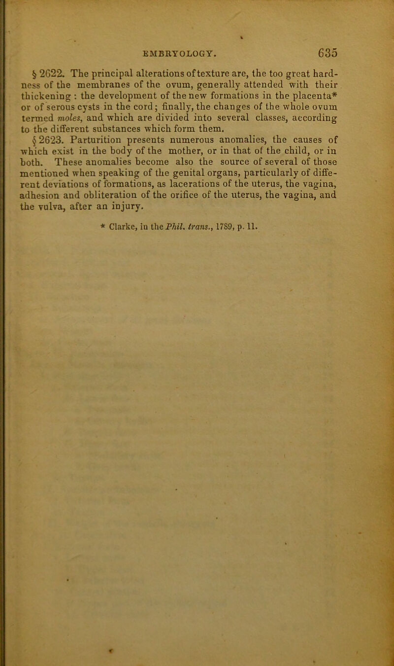 § 2G22. The principal alterationsoftexture are, the too great harcl- ness of the membranes of the ovum, generally attended with their thickening : the development of the new formations in the placenta* or of serous cysts in the cord; finally, the changes of the whole ovum termed moles, and which are divided into several classes, according to the different substances which form them. § 2623. Parturition presents numerous anomalies, the causes of which exist in the body of the mother, or in that of the child, or in both. These anomalies become also the source of several of those mentioned when speaking of the genital organs, particularly of diffe- rent deviations of formations, as lacerations of the uterus, the vagina, adhesion and obliteration of the orifice of the uterus, the vagina, and the vulva, after an injury. * Clarke, iu ÜiePhil. Irans., 1789, p. 11.